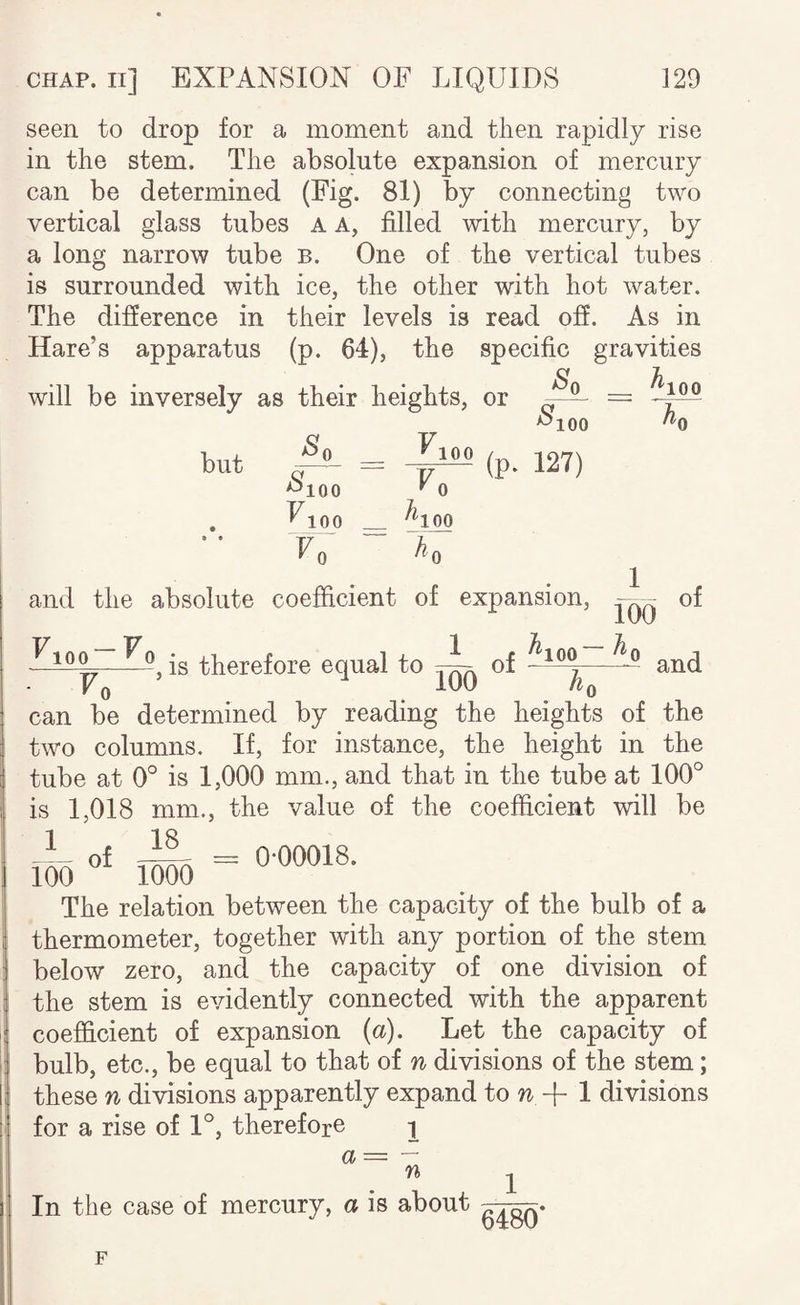 seen to drop for a moment and then rapidly rise in the stem. The absolute expansion of mercury can be determined (Fig. 81) by connecting two vertical glass tubes a a, filled with mercury, by a long narrow tube b. One of the vertical tubes is surrounded with ice, the other with hot water. The difierence in their levels is read off. As in Hare’s apparatus (p. 64), the specific gravities will be inversely as their heights, or So h 100 but ^100 V^oo Vo VlOO Vo ^100 S 100 Jiq (p. 127) and the absolute coefficient of expansion. 100 Vo , is therefore equal to 1 of 1 rod h of and Fo ’.h, can be determined by reading the heights of the two columns. If, for instance, the height in the tube at 0° is 1,000 mm., and that in the tube at 100° is 1,018 mm., the value of the coefficient will be I® «• iSo - The relation between the capacity of the bulb of a thermometer, together with any portion of the stem below zero, and the capacity of one division of the stem is evidently connected with the apparent coefficient of expansion (a). Let the capacity of bulb, etc., be equal to that of n divisions of the stem; these n divisions apparently expand divisions for a rise of 1°, therefore ^ a— — ^ 1 In the case of mercury, a is about F