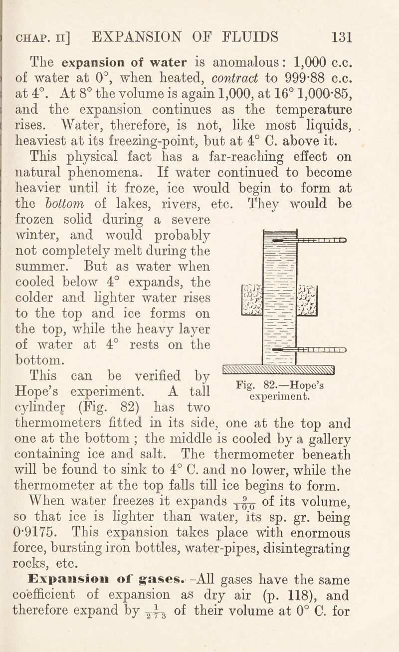 The expansion of water is anomalous: 1,000 c.c. of water at 0°, when heated, contract to 999*88 c.c. at 4°. At 8° the volume is again 1,000, at 16° 1,000*85, and the expansion continues as the temperature rises. Water, therefore, is not, like most liquids, heaviest at its freezing-point, but at 4° C. above it. This physical fact has a far-reaching effect on natural phenomena. If water continued to become heavier until it froze, ice would begin to form at the bottom of lakes, rivers, etc. They would be frozen solid during a severe winter, and would probably not completely melt during the summer. But as water when cooled below 4° expands, the colder and lighter water rises to the top and ice forms on the top, while the heavy layer of water at 4° rests on the bottom. This can be verified by Hope’s experiment. A tall cylinder (Fig. 82) has two thermometers fitted in its side, one at the top and one at the bottom ; the middle is cooled by a gallery containing ice and salt. The thermometer beneath will be found to sink to 4° C. and no lower, while the thermometer at the top falls till ice begins to form. When water freezes it expands of its volume, so that ice is lighter than water, its sp. gr. being 0*9175. This expansion takes place with enormous force, bursting iron bottles, water-pipes, disintegrating rocks, etc. Expansion of g-ascs. -All gases have the same coefficient of expansion as dry air (p. 118), and therefore expand by 243 of their volume at 0° C. for -~ '■0. -t'.J .'J, - - ---I Fig. 82.—Hope’s experiment.