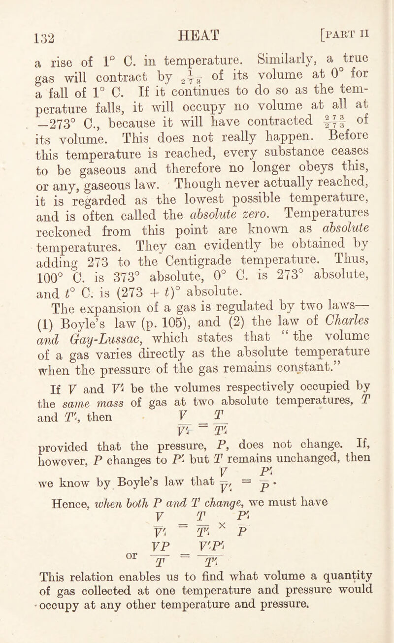 a rise of C. in temperature. Similarly, a ^true gas will contract by of its volume at 0° for a fall of 1° C. If it continues to do so as the tem¬ perature falls, it will oecupy no volume at all at —273° C., because it will have contracted of its volume. This does not really happen. Before this temperature is reached, every substance ceases to be gaseous and therefore no longer obeys this, or any, gaseous law. Though never actually reached, it is regarded as the lowest possible temperature, and is often called the absolute zero. Temperatures reckoned from this point are known as absolute temperatures. They can evidently be obtained by adding 273 to the Centigrade temperature. Thus, 100° C. is 373° absolute, 0° C. is 273° absolute, and f C. is (273 + t)° absolute. The expansion of a gas is regulated by two laws— (1) Boyle’s law (p. 105), and (2) the law of Charles and Gay-Lussac, which states that the volume of a gas varies directly as the absolute temperature when the pressure of the gas remains constant. If V and be the volumes respectively occupied by the sa7ne mass of gas at two absolute temperatures, T and L, then ^ F'^ “ T'^ provided that the pressure, P, does not change. If, however, P changes to P^ but T remains unchanged, then F P' we know by Boyle’s law that y, ■“ p • Hence, when both P ayid T change, we must have V _ T P^ V' ^ ^ F FP F^P' This relation enables us to find what volume a quantity of gas collected at one temperature and pressure would • occupy at any other temperature and pressure.