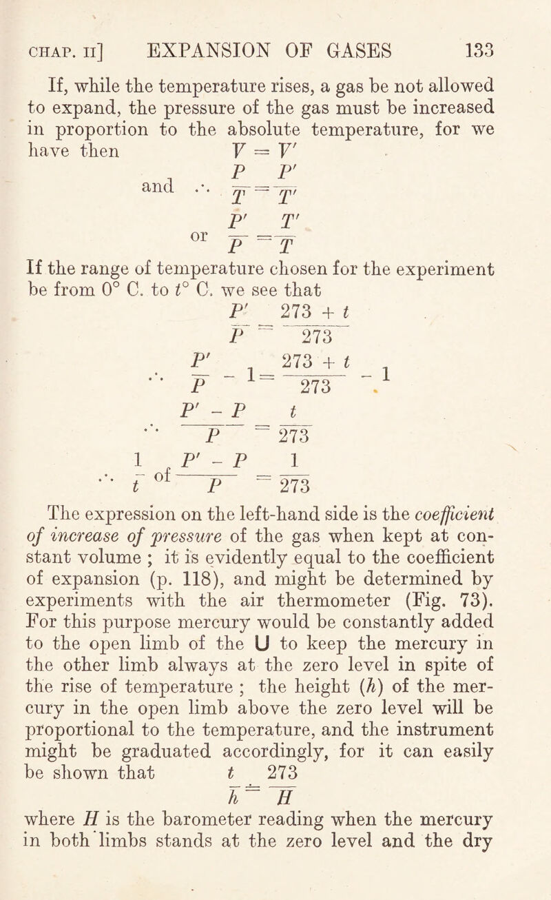 we If, while the temperature rises, a gas be not allowed to expand, the pressure of the gas must be increased in proportion to the absolute temperature, for have then V = V' , P P' 3<iid. . . or F _r p “T If the range of temperature chosen for the experiment be from 0° C. to t° C. we see that P' 273 + i P “ 273 P' 273 + ^ ' ' P “ 273 P' - P t P ^ ^ I , P' - P _ 1 ^ ot p - 273 The expression on the left-hand side is the coefficient of increase of pressure of the gas when kept at con¬ stant volume ; it is evidently equal to the coefficient of expansion (p. 118), and might be determined by experiments with the air thermometer (Fig. 73). For this purpose mercury would be constantly added to the open limb of the U to keep the mercury in the other limb always at the zero level in spite of the rise of temperature ; the height (h) of the mer¬ cury in the open limb above the zero level will be proportional to the temperature, and the instrument might be graduated accordingly, for it can easily be shown that t 273 h~ H where H is the barometer reading when the mercury in both limbs stands at the zero level and the dry