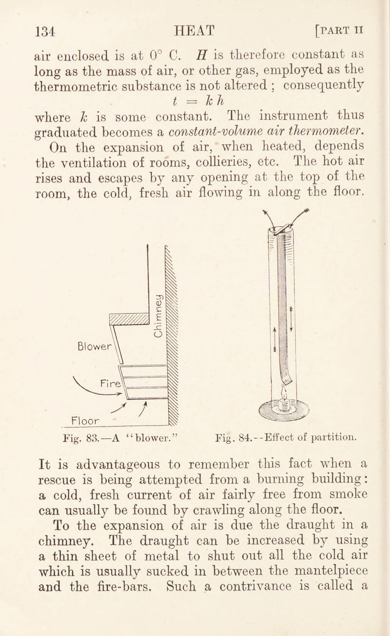 air enclosed is at 0° C. H is therefore constant as long as the mass of air, or other gas, employed as the thermometric substance is not altered ; consequently t — hli where h is some constant. The instrument thus graduated becomes a constant-volume air thermometer. On the expansion of air, when heated, depends the ventilation of rooms, collieries, etc. The hot air rises and escapes by any opening at the top of the room, the cold, fresh air flowing in along the floor. Fig. 83.—A “blower.” Fig. 84.--Effect of partition. It is advantageous to remember this fact when a rescue is being attempted from a burning building: a cold, fresh current of air fairly free from smoke can usually be found by crawling along the floor. To the expansion of air is due the draught in a chimney. The draught can be increased by using a thin sheet of metal to shut out all the cold air which is usually sucked in between the mantelpiece and the fire-bars. Such a contrivance is called a