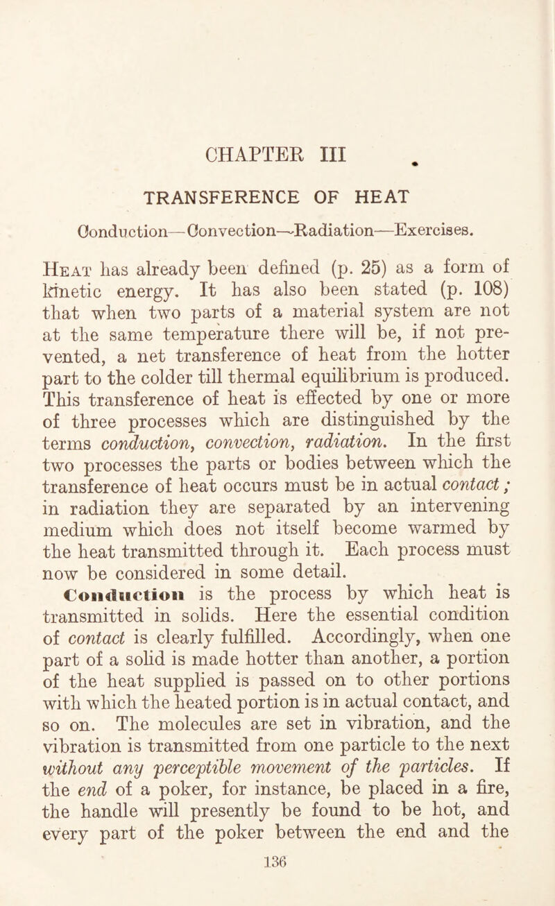 CHAPTER III TRANSFERENCE OF HEAT Conduction—Convection—Radiation—Exercises. Heat has already been defined (p. 25) as a form of kinetic energy. It has also been stated (p. 108) that when two parts of a material system are not at the same temperature there will be, if not pre¬ vented, a net transference of heat from the hotter part to the colder till thermal equihbrium is produced. This transference of heat is effected by one or more of three processes which are distinguished by the terms conduction^ convection, radiation. In the first two processes the parts or bodies between which the transference of heat occurs must be in actual contact; in radiation they are separated by an intervening medium which does not itself become warmed by the heat transmitted through it. Each process must now be considered in some detail. Coiidtietioii is the process by which heat is transmitted in solids. Here the essential condition of contact is clearly fulfilled. Accordingly, when one part of a sofid is made hotter than another, a portion of the heat supplied is passed on to other portions with which the heated portion is in actual contact, and so on. The molecules are set in vibration, and the vibration is transmitted from one particle to the next without any 'perceptible movement of the particles. If the end of a poker, for instance, be placed in a fire, the handle will presently be found to be hot, and every part of the poker between the end and the