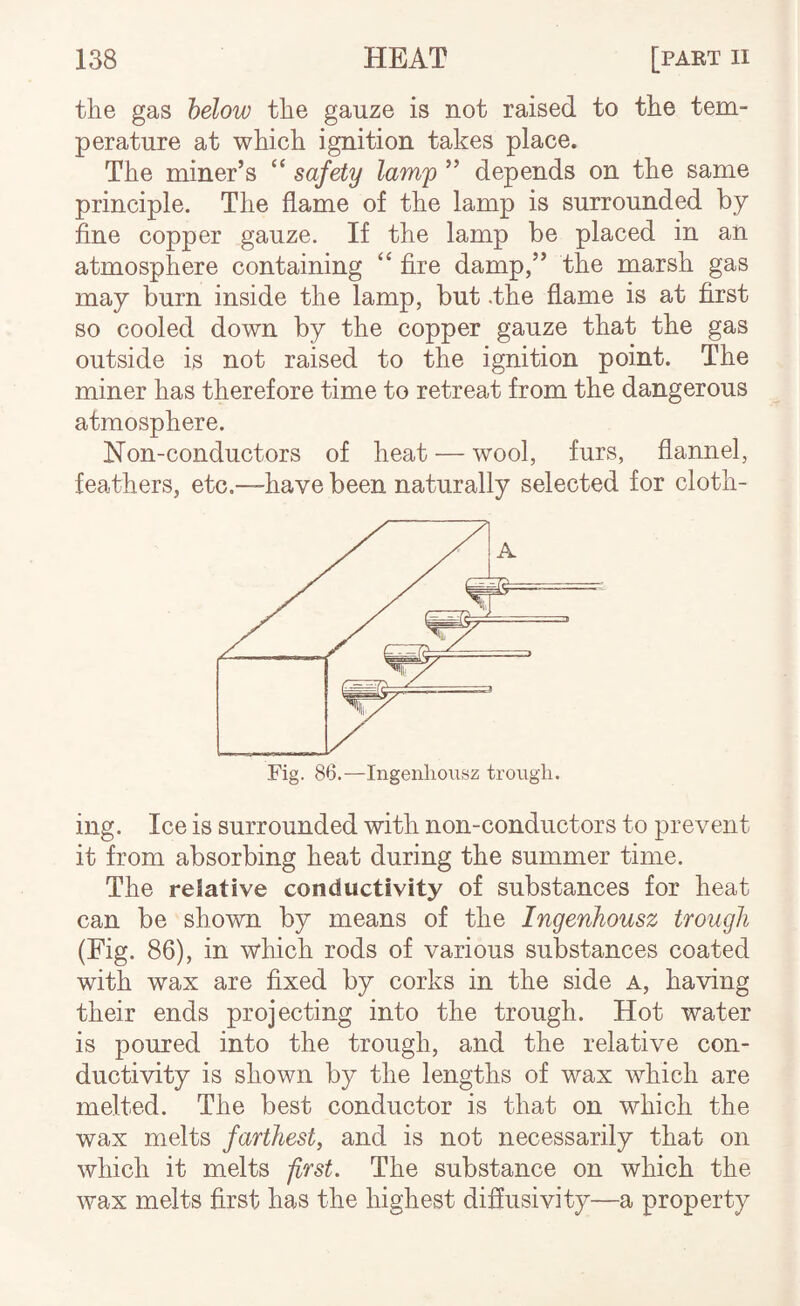 the gas helow the gauze is not raised to the tem¬ perature at which ignition takes place. The miner’s “ safety lamp ” depends on the same principle. The flame of the lamp is surrounded by fine copper gauze. If the lamp be placed in an atmosphere containing “ fixe damp,” the marsh gas may burn inside the lamp, but .the flame is at first so cooled down by the copper gauze that the gas outside is not raised to the ignition point. The miner has therefore time to retreat from the dangerous atmosphere. Non-conductors of heat — wool, furs, flannel, feathers, etc,—have been naturally selected for cloth- A Fig. 86.—Ingenliousz trougii. ing. Ice is surrounded with non-conductors to prevent it from absorbing heat during the summer time. The relative conductivity of substances for heat can be shown by means of the Ingenhousz trough (Fig. 86), in which rods of various substances coated with wax are fixed by corks in the side a, having their ends projecting into the trough. Hot water is poured into the trough, and the relative con¬ ductivity is shown by the lengths of wax which are melted. The best conductor is that on which the wax melts farthest, and is not necessarily that on which it melts -first. The substance on which the wax melts first has the highest difiusivity—a property