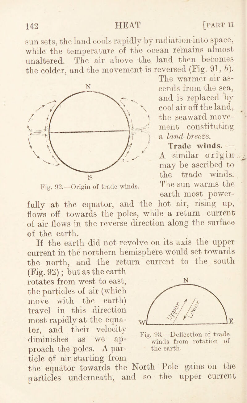 N sun sets, the laud cools rapidly hy radiation into space, while the temperature of the ocean remains almost unaltered. The air above the land then becomes the colder, and the movement is reversed (Fig. 91, h). The warmer air as¬ cends from the sea, and is replaced by cool air ofi the land, the seaward move¬ ment constituting a land breeze. Trade winds. — A similar origin mav be ascribed to */ the trade winds. The sun warms the earth most power¬ fully at the equator, and the hot air, rising up, flows ofi towards the poles, while a return current of air flows in the reverse direction along the surface of the earth. If the earth did not revolve on its axis the upper current in the northern hemisphere would set towards the north, and the return current to the south (Fig. 93); but as the earth rotates from west to east, the particles of air (which move with the earth) travel in this direction most rapidly at the equa¬ tor, and their velocity diminishes as we ap¬ proach the poles. A par¬ ticle of air starting from the equator towards the North Pole gains on the particles underneath, and so the upper current Fis;. 93.—Deflection of trat<le o winds from rotation of the earth.