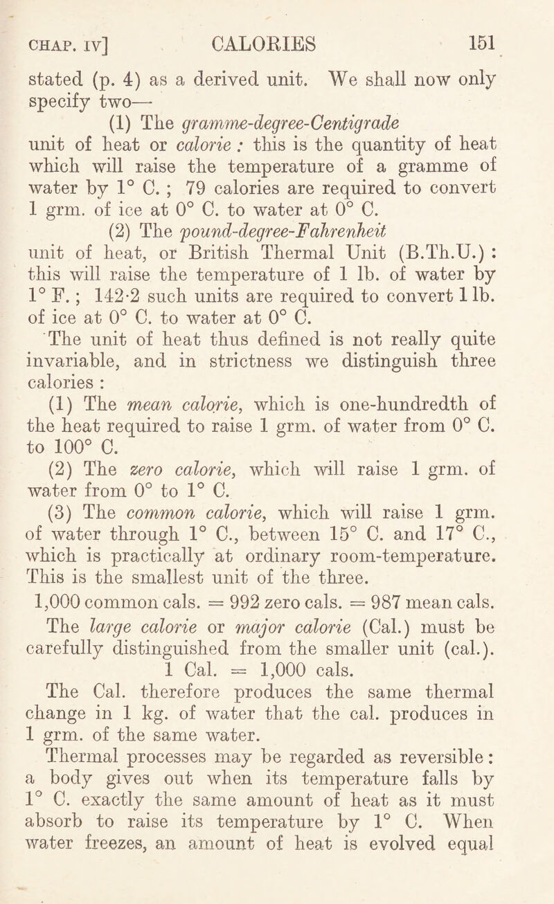 stated (p. 4) as a derived unit. We shall now only specify two—- (1) The gramme-degree-Centigrade unit of heat or calorie: this is the quantity of heat which will raise the temperature of a gramme of water by 1° C. ; 79 calories are required to convert 1 grm. of ice at 0° C. to water at 0° C. (2) The 'pound-degree-Fahrenheit unit of heat, or British Thermal Unit (B.Th.U.) : this will raise the temperature of 1 lb. of water by 1° F. ; 142-2 such units are required to convert 1 lb. of ice at 0° C. to water at 0° C. The unit of heat thus defined is not really quite invariable, and in strictness we distinguish three calories : (1) The mean calorie, which is one-hundredth of the heat required to raise 1 grm. of water from 0° C. to 100® C. (2) The zero calorie, which will raise 1 grm. of water from 0° to 1® C. (3) The eommon calorie, which will raise 1 grm. of water through 1® C., between 15® C. and 17® C., which is practically at ordinary room-temperature. This is the smallest unit of the three. 1,000 common cals. = 992 zero cals. = 987 mean cals. The large calorie or major calorie (Cal.) must be carefully distinguished from the smaller unit (cal.). 1 Cal. = 1,000 cals. The Cal. therefore produces the same thermal change in 1 kg. of water that the cal. produces in 1 grm. of the same water. Thermal processes may be regarded as reversible: a body gives out when its temperature falls by 1° C. exactly the same amount of heat as it must absorb to raise its temperature by 1® C. When water freezes, an amount of heat is evolved equal