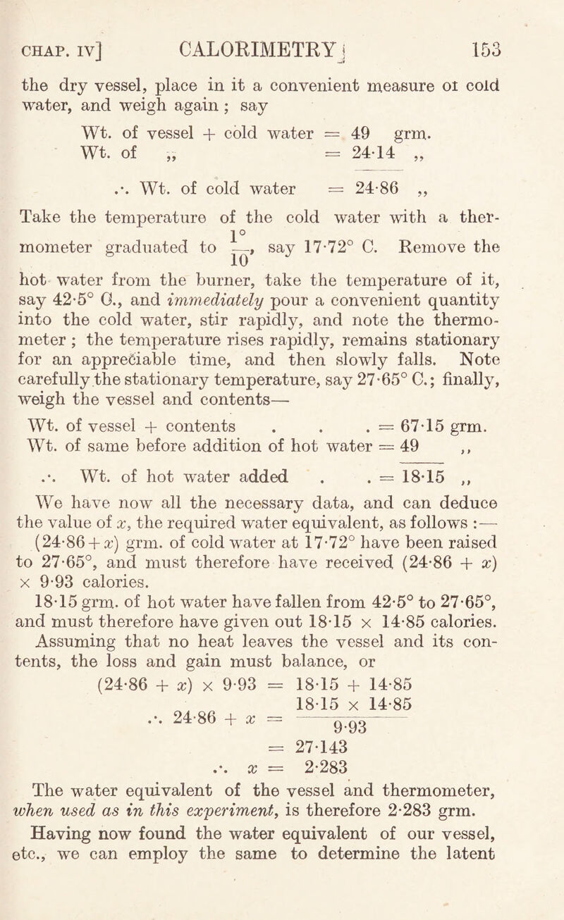 the dry vessel, place in it a convenient measure oi cold water, and weigh again; say Wt. of vessel + cold water = 49 grm. Wt. of „ = 2414 „ Wt. of cold water = 24-86 ,, Take the temperature of the cold water with a ther- 1° mometer graduated to —, say 17-72° C. Remove the hot water from the burner, take the temperature of it, say 42-5° 0., and immediately pour a convenient quantity into the cold water, stir rapidly, and note the thermo¬ meter ; the temperature rises rapidly, remains stationary for an appreciable time, and then slowly falls. Note carefully the stationary temperature, say 27-65° G.; finally, weigh the vessel and contents— Wt. of vessel + contents . . . = 67-15 grm. Wt. of same before addition of hot water = 49 ,, Wt. of hot water added . . = 18-15 ,, We have now all the necessary data, and can deduce the value of x, the required water equivalent, as follows :— (24-86 +a:) grm. of cold water at 17-72° have been raised to 27-65°, and must therefore have received (24-86 + x) X 9-93 calories. 18-15 grm. of hot water have fallen from 42-6° to 27-65°, and must therefore have given out 18-15 x 14-85 calories. Assuming that no heat leaves the vessel and its con¬ tents, the loss and gain must balance, or (24-86 + x) X 9-93 = 18-15 + 14-85 18-15 X 14-85 .-. 24-86 + X = -gTgg- = 27-143 .-. cr = 2-283 The water equivalent of the vessel and thermometer, when used as in this experiment, is therefore 2-283 grm. Having now found the water equivalent of our vessel, etc., we can employ the same to determine the latent