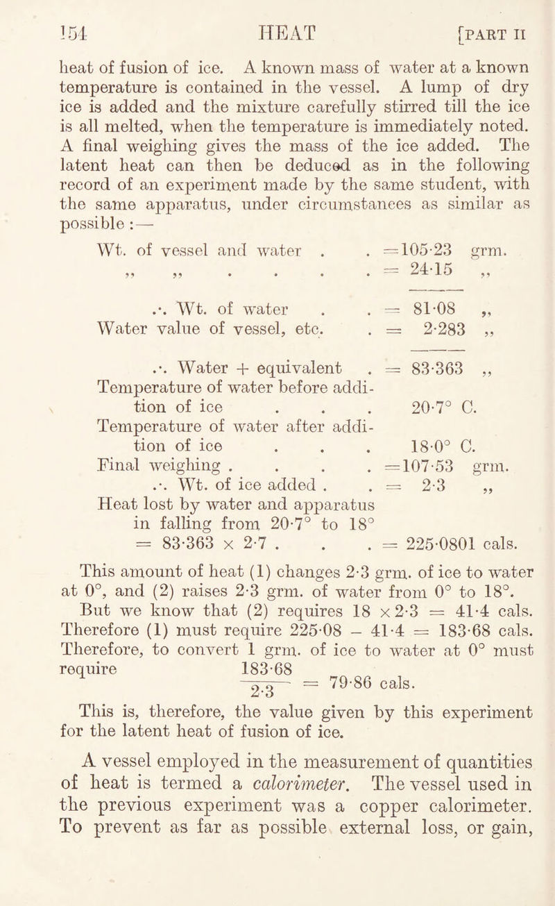 heat of fusion of ice. A known mass of water at a known temperature is contained in the vessel. A lump of dry ice is added and the mixture carefully stirred till the ice is all melted, when the temperature is immediately noted. A final weighing gives the mass of the ice added. The latent heat can then be deduced as in the following record of an experiment made by the same student, with the same apparatus, under circumstances as similar as possible : — Wt. of vessel and water . . =105-2.3 grm. — 94-1 ^ 5 ^ • ■■ X Wt. of water Water value of vessel, etc. . = 81-08 „ . = 2-283 „ .-. Water + equivalent . — 83-363 ,, Temperature of water before addi¬ tion of ice ... 20-7° C. Temperature of water after addi¬ tion of ice ... 18-0° C. Final weighing . . . . =107-53 grm. .-. Wt. of ice added . . = 2-3 ,, Heat lost by water and apparatus in falling from 20-7° to 18° = 83-363 X 2-7 . . . = 225-0801 cals. This amount of heat (1) changes 2-3 grm. of ice to water at 0°, and (2) raises 2-3 grm. of water from 0° to 18°. But we know that (2) requires 18 x2-3 = 41-4 cals. Therefore (1) must require 225-08 - 41-4 = 183-68 cals. Therefore, to convert 1 grm. of ice to water at 0° must require 183-68 — = 79-86 cals. This is, therefore, the value given by this experiment for the latent heat of fusion of ice. A vessel employed in the measurement of quantities of heat is termed a calorimeter. The vessel used in the previous experiment was a copper calorimeter. To prevent as far as possible external loss, or gain,
