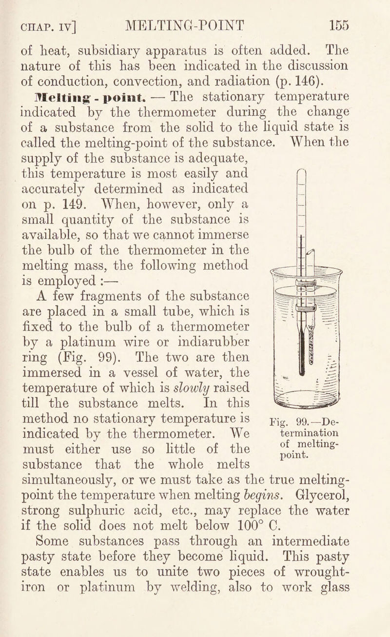 of heat, subsidiary apparatus is often added. The nature of this has been indicated in the discussion of conduction, convection, and radiation (p. 146). Melting- - point. —• The stationary temperature indicated by the thermometer during the change of a substance from the solid to the liquid state is called the melting-point of the substance. When the supply of the substance is adequate, this temperature is most easily and accurately determined as indicated on p. 149. When, however, only a small quantity of the substance is available, so that we cannot immerse the bulb of the thermometer in the melting mass, the following method is employed :— A few fragments of the substance are placed in a small tube, which is fixed to the bulb of a thermometer by a platinum wire or indiarubber ring (Fig. 99). The two are then immersed in a vessel of water, the temperature of which is slowly raised till the substance melts. In this method no stationary temperature is indicated by the thermometer. We must either use so little of the substance that the whole melts simultaneously, or we must take as the true melting- point the temperature when melting begins. Glycerol, strong sulphuric acid, etc., may replace the water if the solid does not melt below 100° C. Some substances pass through an intermediate pasty state before they become liquid. This pasty state enables us to unite two pieces of wrought- iron or platinum by welding, also to work glass point.