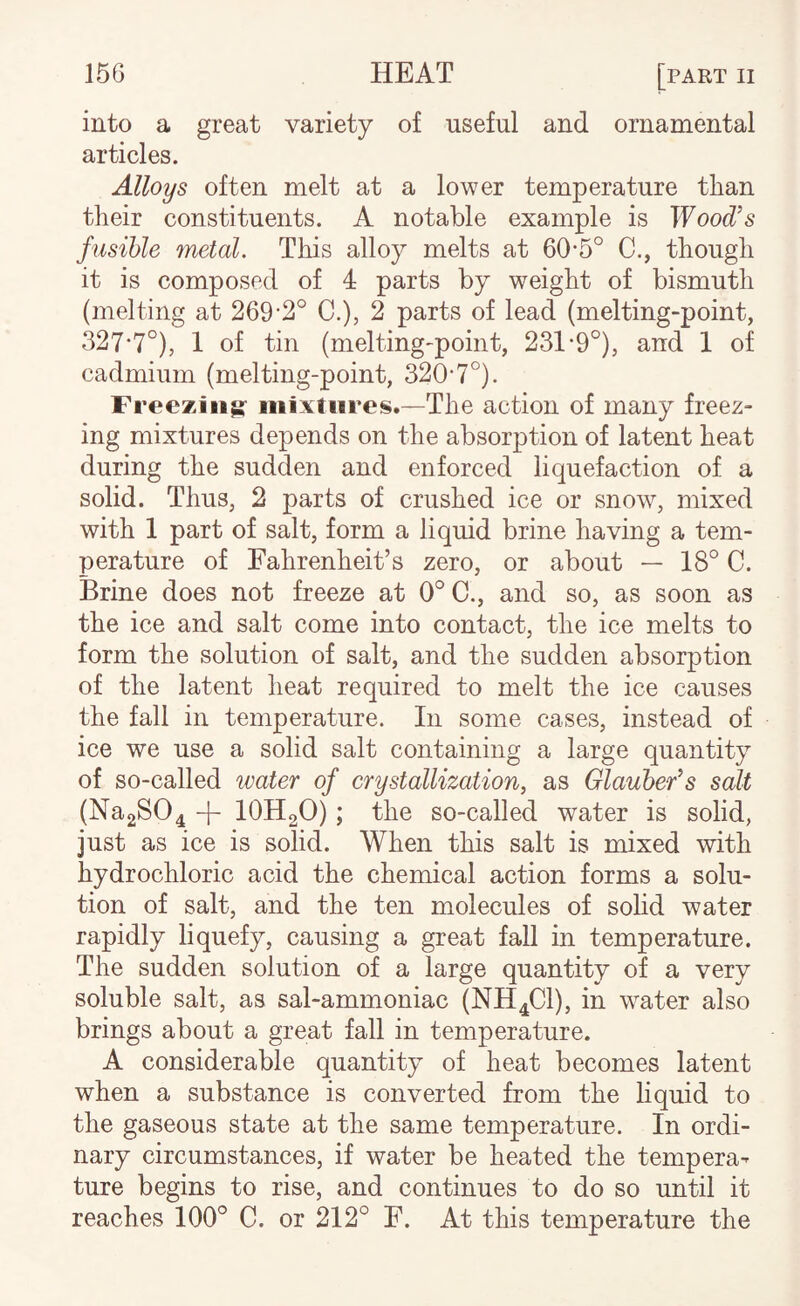 into a great variety of useful and ornamental articles. Alloys often melt at a lower temperature than tlieir constituents. A notable example is Wood’s fusible metal. This alloy melts at 60*5° C., though it is composed of 4 parts by weight of bismuth (melting at 269'2° C.), 2 parts of lead (melting-point, 327*7°), 1 of tin (melting-point, 231-9°), and 1 of cadmium (melting-point, 320*7°). Freeziiig- mixtures.—The action of many freez¬ ing mixtures depends on the absorption of latent heat during the sudden and enforced liquefaction of a solid. Thus, 2 parts of crushed ice or snow, mixed with 1 part of salt, form a liquid brine having a tem¬ perature of Fahrenheit’s zero, or about — 18° C. Brine does not freeze at 0° C., and so, as soon as the ice and salt come into contact, the ice melts to form the solution of salt, and the sudden absorption of the latent heat required to melt the ice causes the fall in temperature. In some cases, instead of ice we use a solid salt containing a large quantity of so-called water of crystallization, as Glauber’s salt (Na2S04 -|- IOH2O); the so-called water is solid, just as ice is solid. When this salt is mixed with hydrochloric acid the chemical action forms a solu¬ tion of salt, and the ten molecules of sohd water rapidly liquefy, causing a great fall in temperature. The sudden solution of a large quantity of a very soluble salt, as sal-ammoniac (NH4CI), in water also brings about a great fall in temperature. A considerable quantity of heat becomes latent when a substance is converted from the liquid to the gaseous state at the same temperature. In ordi¬ nary circumstances, if water be heated the tempera¬ ture begins to rise, and continues to do so until it reaches 100° C. or 212° F. At this temperature the