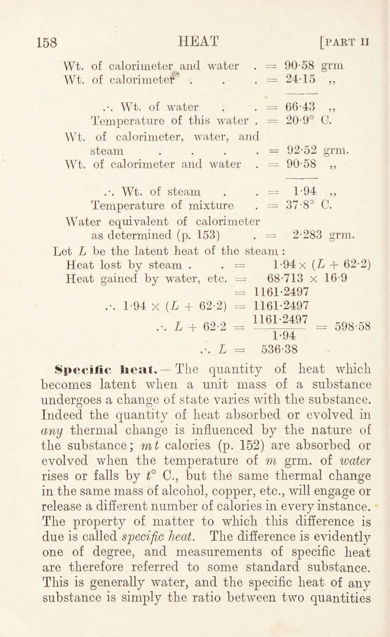 of calorimeter and water =: 90-58 grm r’ « of calorimeter = 24-15 .*. Wt. of water = 66-43 ?? Temperature of this water . = 20-9° G. of calorimeter, water, and steam .... = 92-52 grm of calorimeter and water = 90-58 5? .*. Wt. of steam = 1*94 ?? Temperature of mixture Water equivalent of calorimeter as determined (p. 153) = 37-8° C. 2-283 grin. Let L be tlie latent heat of the steam : Heat lost by steam . . == 1-94 x [L + 62-2) Heat gained bv water, etc. — 68-713 x 16-9 = 1161*2497 .-. 1-94 X (L + 62-2) = 1161*2497 .*. L + 62-2 = 1161-2497 ^ ..g 1*94 .*. L = 536-38 Specific liciit.—The quantity of heat which becomes latent when a unit mass of a substance undergoes a change of state varies with the substance. Indeed the quantity of heat absorbed or evolved in Lmy thermal change is influenced by the nature of the substance; mt calories (p. 152) are absorbed or evolved when the temperature of m grm. of water rises or falls by t° C., but the same thermal change in the same mass of alcohol, copper, etc., will engage or release a different number of calories in every instance. The property of matter to which tliis difierence is due is called specific heat. The difference is evidently one of degree, and measurements of specific heat are therefore referred to some standard substance. This is generally water, and the specific heat of any substance is simply the ratio between two quantities