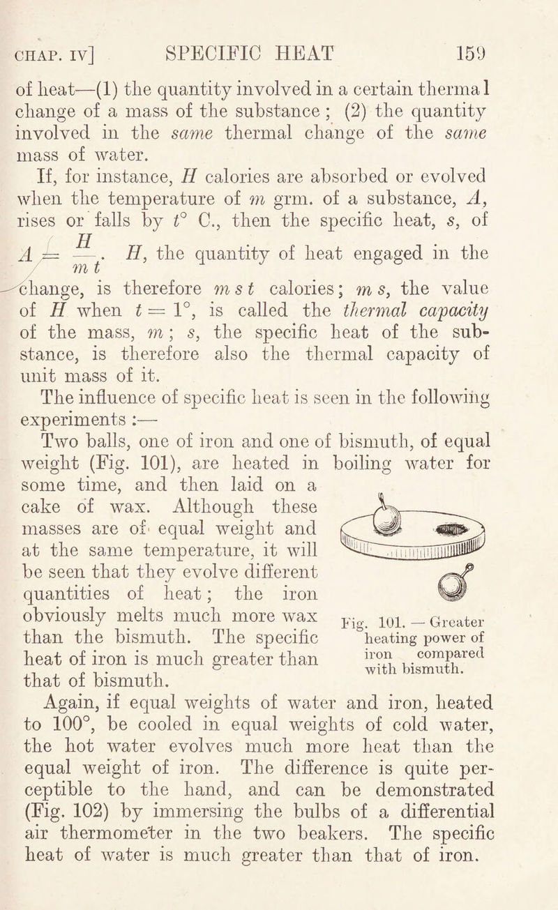 of lieat—(1) tlie quantity involved in a certain tlierma 1 cliange of a masKS of tlie substance ; (2) tlie quantity involved in the same thermal change of the same mass of water. If, for instance, H calories are absorbed or evolved when the temperature of m grm. of a substance. A, rises or falls by f C., then the specific heat, s, of E m t H, the quantity of heat engaged in the xhange, is therefore m s t calories; m s, the value of H when ^ = 1°, is called the thermal capacity of the mass, m; s, the specific heat of the sub¬ stance, is therefore also the thermal capacity of unit mass of it. The influence of specific heat is seen in the following experiments :— Two balls, one of iron and one of bismuth, of equal weight (Fig. 101), are heated in boiling Abater for some time, and then laid on a cake of wax. Although these masses are of' equal weight and at the same temperature, it will be seen that they evolve different quantities of heat; the iron obviously melts much more wax than the bismuth. The specific heat of iron is much greater than that of bismuth. Again, if equal weights of water and iron, heated to 100°, be cooled in equal weights of cold water, the hot water evolves much more heat than the equal weight of iron. The difference is quite per¬ ceptible to the hand, and can be demonstrated (Fig. 102) by immersing the bulbs of a differential air thermometer in the two beakers. The specific heat of water is much greater than that of iron. Fig. 101. — Greater heating power of iron compared with bismuth.