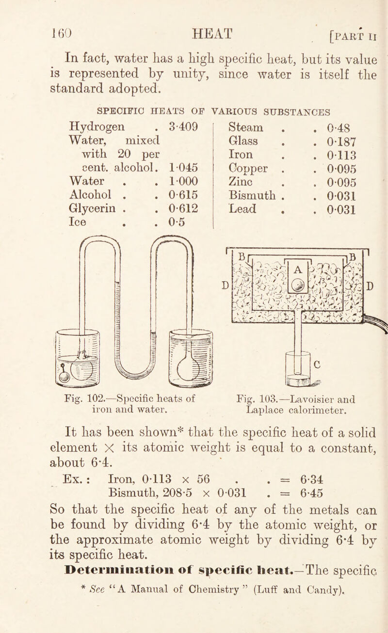 In fact, water lias a higli specific heat, but its value is represented by unity, since water is itself tlie standard adopted. SPECIFIC HEATS OP Hydrogen . 3-409 Water, mixed with 20 per cent, alcohol. 1045 Water . . 1000 Alcohol . . 0-615 Glycerin . . 0-612 Ice . . 0-5 Fig. 102.—Specific heats of ii’on and water. VARIOUS SUBSTANCES Steam . 0-48 Glass . 0-187 Iron . 0-113 Copper . . 0-095 Zinc . 0-095 Bismuth . . 0-031 Lead . 0-031 Fig. 103.—Lavoisier and Laplace calorimeter. It has been shownthat the specific heat of a solid element X its atomic weight is equal to a constant, about 6-4. Ex. : Iron, 0-113 x 56 . . = 6-34 Bismuth, 208-5 x 0-031 . = 6-45 So that the specific heat of any of the metals can be found by dividing 6*4 by the atomic weight, or the approximate atomic weight by dividing 6‘4 by its specific heat. Determination of specific lieat.—The specific * See “A Manual of Chemistry” (Luff and Candy).