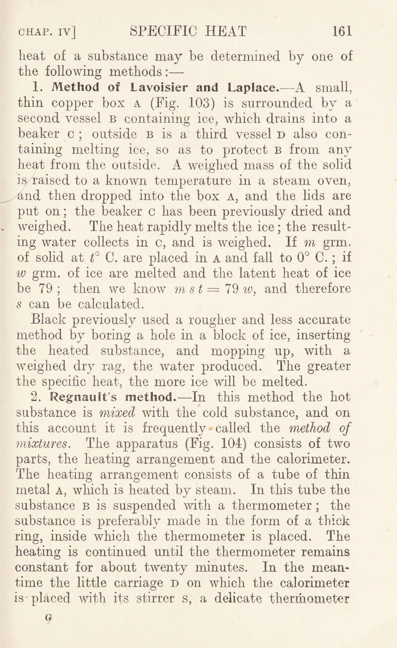 heat of a substance may be determined by one of the following methods:— 1. Method of Lavoisier and Laplace.—small, thin copper box a (Fig. 103) is surrounded by a second vessel b containing ice, which drains into a beaker c ; outside b is a third vessel d also con¬ taining melting ice, so as to protect b from any heat from the outside. A weighed mass of the solid is raised to a known temperature in a steam oven, and then dropped into the box a, and the lids are put on; the beaker c has been previously dried and weighed. The heat rapidly melts the ice; the result¬ ing water collects in c, and is weighed. If m grm. of solid at C. are placed in A and fall to 0° C. ; if iv grm. of ice are melted and the latent heat of ice be 79 ; then we know m st ~ 79 iv, and therefore s can be calculated. Black previously used a rougher and less accurate method by boring a hole in a block of ice, inserting the heated substance, and mopping up, with a weighed dry rag, the water produced. The greater the specific heat, the more ice will be melted. 2. Regnauit’s method.—In this method the hot substance is mixed with the cold substance, and on this account it is frequently called the method of mixtures. The apparatus (Fig. 104) consists of two parts, the heating arrangement and the calorimeter. The heating arrangement consists of a tube of thin metal a, which is heated by steam. In this tube the substance b is suspended with a thermometer ; the substance is preferably made in the form of a thick ring, inside which the thermometer is placed. The heating is continued until the thermometer remains constant for about twenty minutes. In the mean¬ time the little carriage d on which the calorimeter is placed with its >stirrer s, a delicate theruiQmeter