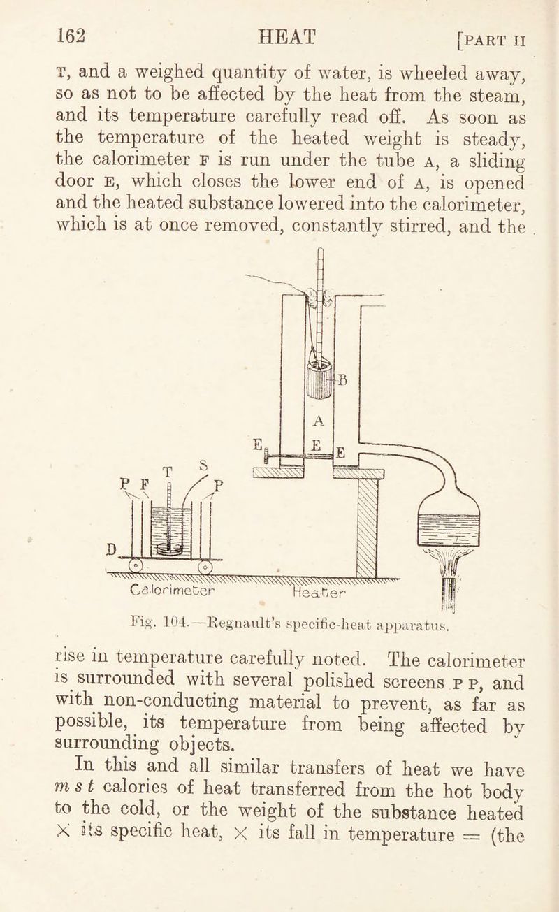 T, and a weighed quantity of water, is wheeled away, so as not to be affected by the heat from the steam, and its temperature carefully read ofi. As soon as the temperature of the heated weight is steady, the calorimeter f is run under the tube a, a sliding door E, which closes the Inwer end of A, is opened and the heated substance lowered into the calorimeter, which is at once removed, constantly stirred, and the rise in temperature carefully noted. The calorimeter is surrounded with several polished screens p p, and with non-conducting material to prevent, as far as possible, its temperature from being affected by surrounding objects. In this and all similar transfers of heat we have m s t calories of heat transferred from the hot body to the cold, or the weight of the substance heated X its specific heat, x its fall in temperature = (the