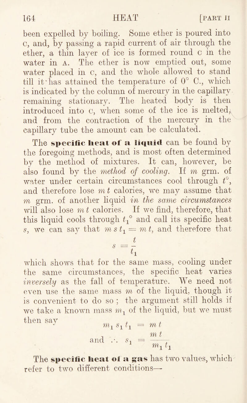 been expelled by boiling. Some etlier is poured into c, and, by passing a rapid current of air through the ether, a thin layer of ice is formed round c in the water in a. The ether is now emptied out, some water placed in c, and the whole allowed to stand till it'has attained the temperature of 0° C., which is indicated by the column of mercury in the capillary remaining stationary. The heated body is then introduced into c, when some of the ice is melted,v and from the contraction of the mercury in the^ capillary tube the amount can be calculated. The specific lieat of a Siqaid can be found by the foregoing methods, and is most often determined by the method of mixtures. It can, however, be also found by the method of cooling. If m grm. of water under certain circumstances cool through and therefore lose m t calories, we may assume that m grm. of another liquid in the same circumstances will also lose m t calories. If we find, therefore, that this liquid cools through tf and call its specific heat s, we can say that m st-^ = m t^ and therefore that _ t ^ ~ h which shows that for the same mass, cooling under the same circumstances, the specific heat varies inversely as the fall of temperature. We need not even use the same mass m of the liquid, though it is convenient to do so ; the argument still holds if we take a known mass 7)1-^ of the liquid, but we must then sav k! and .-. §1 m t 7)1 t The specific heat of a g^as has two values, which refer to two different conditions—