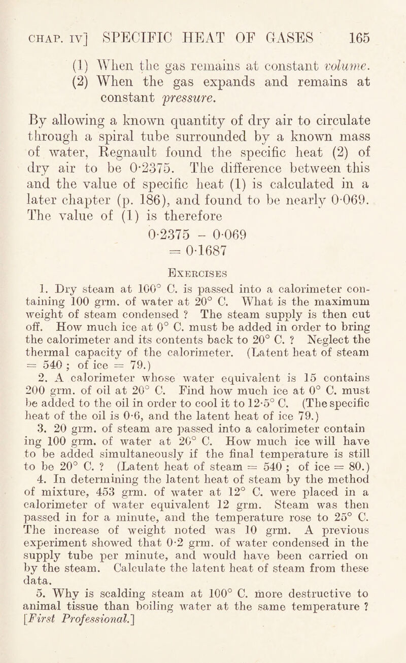 (J) When the gas remains at constant volume. (2) When the gas expands and remains at constant '’pressure. By allowing a known quantity of dry air to circulate through a spiral tube surrounded by a known mass of water, Regnault found the specific heat (2) of dry air to be 0-2375. The difference between this and the value of specific heat (1) is calculated in a later chapter (p. 186), and found to be nearly 0-069. The value of (1) is therefore 0-2375 - 0-069 = 0-1687 Exercises 1. Dry steam at 100° C. is passed into a calorimeter con¬ taining 100 grm. of -water at 20° C. What is the maximum -weight of steam condensed ? The steam supply is then cut off. How much ice at 0° C. must be added in order to bring the calorimeter and its contents back to 20° C. ? Neglect the thermal capacity of the calorimeter. (Latent heat of steam = 540 ; of ice = 79.) 2. A calorimeter whose water equivalent is 15 contains 200 grm. of oil at 20° C. Find how much ice at 0° C. must )>e added to the oil in order to cool it to 12-5° C. (The specific heat of the oil is 0-6, and the latent heat of ice 79.) 3. 20 grm. of steam are passed into a calorimeter contain ing 100 grm. of water at 20° C. How much ice will have to be added simultaneously if the final temperature is still to be 20° C. ? (Latent heat of steam = 540 ; of ice = 80.) 4. In determining the latent heat of steam by the method of mixture, 453 grm. of water at 12° C. were placed in a calorimeter of water equivalent 12 grm. Steam was then passed in for a minute, and the temperature rose to 25° C. The increase of weight noted was 10 grm. A previous experiment showed that 0-2 grm. of water condensed in the supply tube per minute, and would have been carried on by the steam. Calculate the latent heat of steam from these data. 5. Why is scalding steam at 100° C. more destructive to animal tissue than boiling water at the same temperature ? [First Professional.l