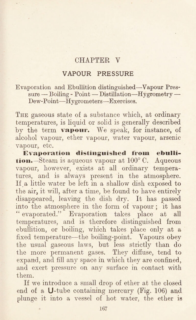 CHAPTER V VAPOUR PRESSURE Evaporation and Ebullition distinguished—Vapour Pres¬ sure — Boiling - Point — Distillation—Hygrometry — Dew-Point—Hygrometers—Exercises. The gaseous state of a substance which, at ordinary temperatures, is liquid or solid is generally described by the term vapour. We speak, for instance, of alcohol vapour, ether vapour, water vapour, arsenic vapour, etc. Evaporation €lii$tiiig^ui§liecl from ebulli¬ tion.—Steam is aqueous vapour at 100° C. Aqueous vapour, however, exists at all ordinary tempera¬ tures, and is always present in the atmosphere. If a little water be left in a shallow dish exposed to the air, it will, after a time, be found to have entirely disappeared, leaving the dish dry. It has passed into the atmosphere in the form of vapour ; it has “ evaporated.” Evaporation takes place at all temperatures, and is therefore distinguished from ebullition, or boiling, which takes place only at a fixed temperature—the boiling-point. Vapours obey the usual gaseous laws, but less strictly than do the more permanent gases. They diffuse, tend to expand, and fill any space in which they are confined, and exert pressure on any surface in contact with them. If we introduce a small drop of ether at the closed end of a U-tube containing mercury (Eig. 106) and plunge it into a vessel of hot water, the ether is