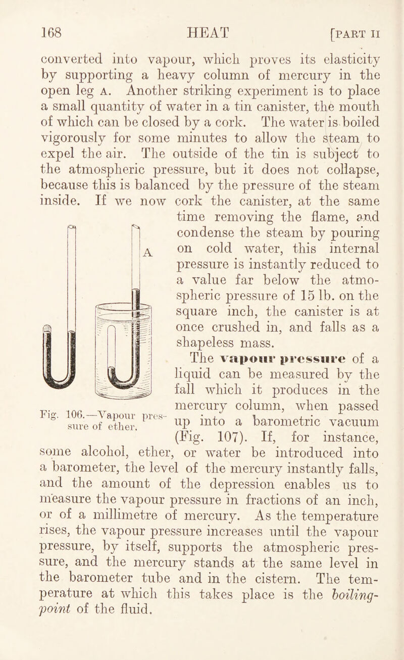 converted into vapour, which proves its elasticity by supporting a heavy column of mercury in the open leg a. Another striking experiment is to place a small quantity of water in a tin canister, the mouth of which can be closed by a cork. The water is boiled vigorously for some minutes to allow the steam to expel the air. The outside of the tin is subject to the atmospheric pressure, but it does not collapse, because this is balanced by the pressure of the steam inside. If we now cork the canister, at the same time removing the flame, and condense the steam by pouring on cold water, this internal pressure is instantly reduced to a value far below the atmo¬ spheric pressure of 15 lb. on the square inch, the canister is at once crushed in, and falls as a shapeless mass. The vapour pressure of a liquid can be measured by the fall which it produces in the mercury column, when passed up into a barometric vacuum (Fig. 107). If, for instance. Fig. 106.—Vapour pres sure of ether. some alcohol, ether, or water be introduced into a barometer, the level of the mercury instantly falls, and the amount of the depression enables us to measure the vapour pressure in fractions of an inch, or of a millimetre of mercury. As the temperature rises, the vapour pressure increases until the vapour pressure, by itself, supports the atmospheric pres¬ sure, and the mercury stands at the same level in the barometer tube and in the cistern. The tem¬ perature at which this takes place is the boiling- point of the fluid.