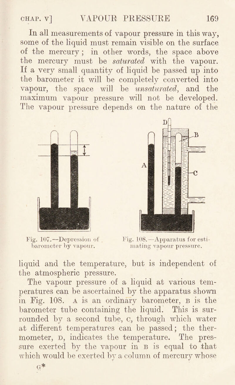 In all measurements of vapour pressure in this way, some of the liquid must remain visible on the surface of the mercury; in other words, the space above the mercury must be saturated with the vapour. If a very small quantity of liquid be passed up into the barometer it will be completely converted into vapour, the space will be unsaturated’, and the maximum vapour pressure will not be developed. The vapour pressure depends on the nature of the r's Pig. 107.—Depression oi Pig. 1U8.—Apparatus for esti- barometer by vapour. mating vapour pressure. liquid and the temperature, but is independent of the atmospheric pressure. The vapour pressure of a liquid at various tem¬ peratures can be ascertained by the apparatus shown in Fig. 108. a is an ordinary barometer, b is the barometer tube containing the liquid. This is sur¬ rounded by a second tube, c, through which water at different temperatures can be passed; the ther¬ mometer, D, indicates the temperature. The pres¬ sure exerted by the vapour in b is equal to that which would be exerted b}’^ a column of mercury whose