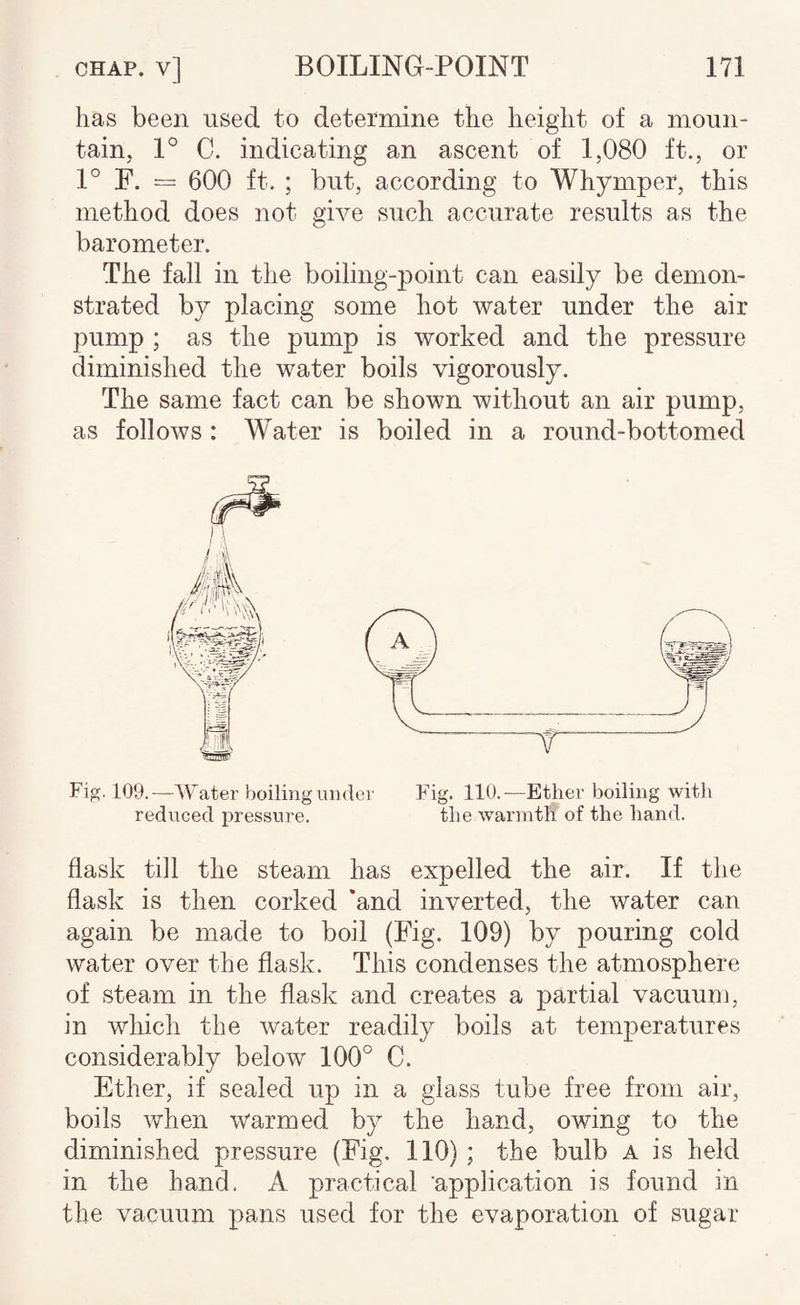 has been used to determine the height of a moun¬ tain, 1° C. indicating an ascent of 1,080 ft., or 1° F. = 600 ft. ; but, according to Whymper, this method does not give such accurate results as the barometer. The fall in the boiling-point can easily be demon¬ strated by placing some hot water under the air pump ; as the pump is worked and the pressure diminished the water boils vigorously. The same fact can be shown without an air pump, as follows: Water is boiled in a round-bottomed T Fig. 109.—Water boiling under Fig. 110.—Ether boiling with reduced pressure. the warmth of the hand. flask till the steam has expelled the air. If the flask is then corked ‘and inverted, the water can again be made to boil (Fig. 109) by pouring cold water over the flask. This condenses the atmosphere of steam in the flask and creates a partial vacuum, in which the water readily boils at temperatures considerably below 100° C. Ether, if sealed up in a glass tube free from air, boils when warmed by the hand, owing to the diminished pressure (Fig. 110) ; the bulb A is held in the hand. A practical application is found in the vacuum pans used for the evaporation of sugar
