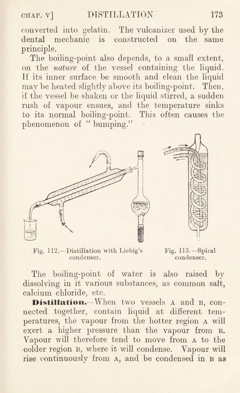 converted into gelatin. The vulcanizer used by the dental mechanic is constructed on the same principle. The boiling-point also depends, to a small extent, on the nature of the vessel containing the liquid. If its inner surface be smooth and clean the liquid may be heated slightly above its boiling-point. Then, if the vessel be shaken or the liquid stirred, a sudden rush of vapour ensues, and the temperature sinks to its normal boiling-point. This often causes the phenomenon of “ bumping.’’ The boiling-point of water is also raised by dissolving in it various substances, as common salt, calcium chloride, etc. Distillation.—When two vessels A and b, con¬ nected together, contain liquid at different tem¬ peratures, the vapour from the hotter region a will exert a higher pressure than the vapour from b. Vapour will therefore tend to move from A to the colder region b, where it will condense. Vapour will rise continuously from a, and be condensed in b as