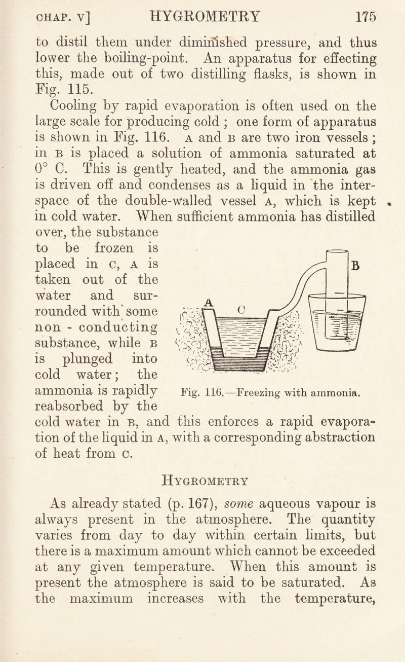 to distil them under diminished pressure, and thus lower the boiling-point. An apparatus for effecting this, made out of two distilling flasks, is shown in Fig. 115. Coohng by rapid evaporation is often used on the large scale for producing cold ; one form of apparatus is shown in Fig. 116. a and b are two iron vessels ; in B is placed a solution of ammonia saturated at 0° C. This is gently heated, and the ammonia gas is driven off and condenses as a liquid in the inter¬ space of the double-walled vessel a, which is kept , in cold water. When sufficient ammonia has distilled over, the substance to be frozen is placed in c, a is taken out of the water and sur¬ rounded with' some non - conducting substance, while b is plunged into cold water; the ammonia is rapidly reabsorbed by the cold water in b, and this enforces a rapid evapora¬ tion of the liquid in a, with a corresponding abstraction of heat from c. Hygrometry As already stated (p. 167), some aqueous vapour is always present in the atmosphere. The quantity varies from day to day within certain hmits, but there is a maximum amount which cannot be exceeded at any given temperature. When this amount is present the atmosphere is said to be saturated. As the maximum increases with the temperature, Fig. 116.—Freezing with ammonia.