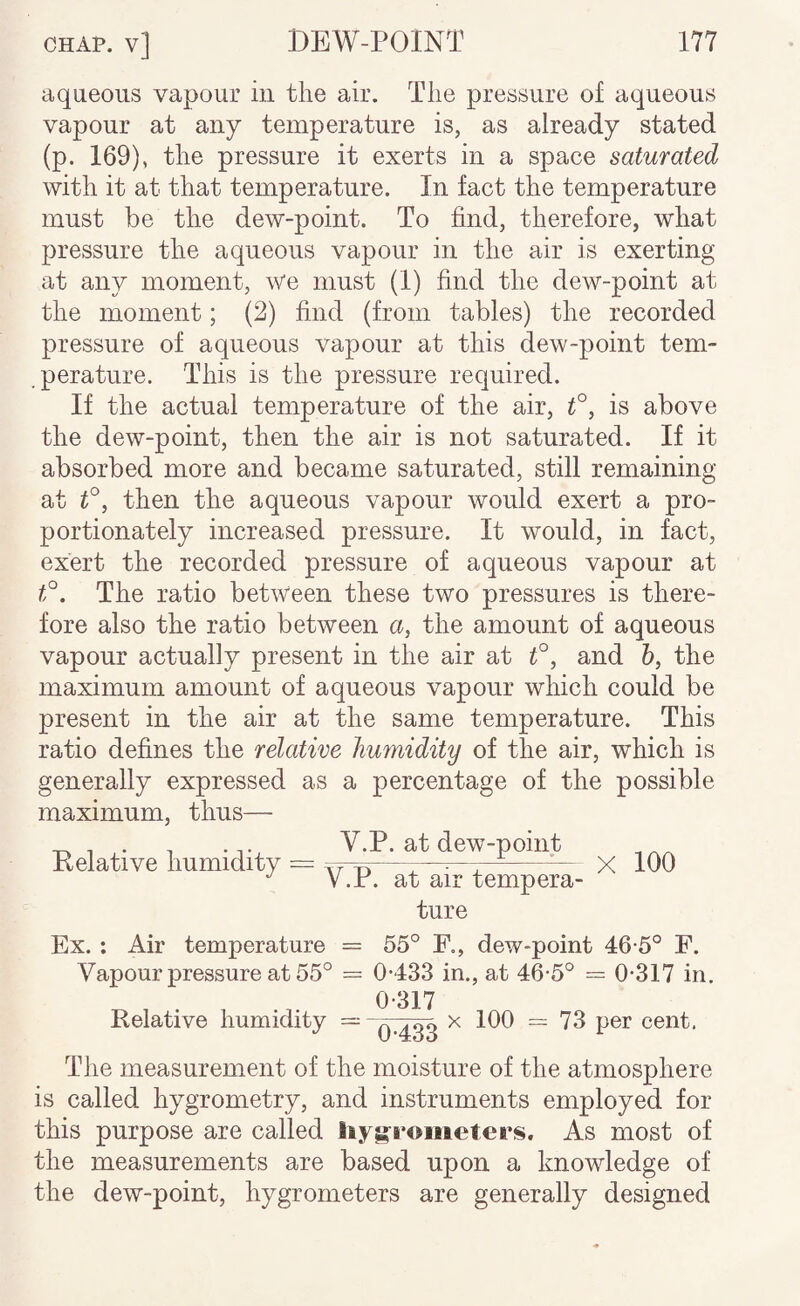 aqueous vapour in the air. The pressure of aqueous vapour at any temperature is, as already stated (p. 169), the pressure it exerts in a space saturated with it at that temperature. In fact the temperature must be the dew-point. To find, therefore, what pressure the aqueous vapour in the air is exerting at any moment. We must (1) find the dew-point at the moment; (2) find (from tables) the recorded pressure of aqueous vapour at this dew-point tem¬ perature. This is the pressure required. If the actual temperature of the air, is above the dew-point, then the air is not saturated. If it absorbed more and became saturated, still remaining at then the aqueous vapour would exert a pro¬ portionately increased pressure. It would, in fact, exert the recorded pressure of aqueous vapour at The ratio between these two pressures is there¬ fore also the ratio between u, the amount of aqueous vapour actually present in the air at f, and h, the maximum amount of aqueous vapour which could be present in the air at the same temperature. This ratio defines the relative humidity of the air, which is generally expressed as a percentage of the possible maximum, thus— Relative humidity V.P. at dew-point V.P. at air tempera¬ ture X 100 Ex. : Air temperature = 55° F,, dew-point 46-5° F. Vapour pressure at 55° = 0-433 in., at 46-5° = 0-317 in. Relative humidity = 0-317 0-433 X 100 = 73 per cent. The measurement of the moisture of the atmosphere is called hygrometry, and instruments employed for this purpose are called iiygrometers. As most of the measurements are based upon a knowledge of the dew-point, hygrometers are generally designed