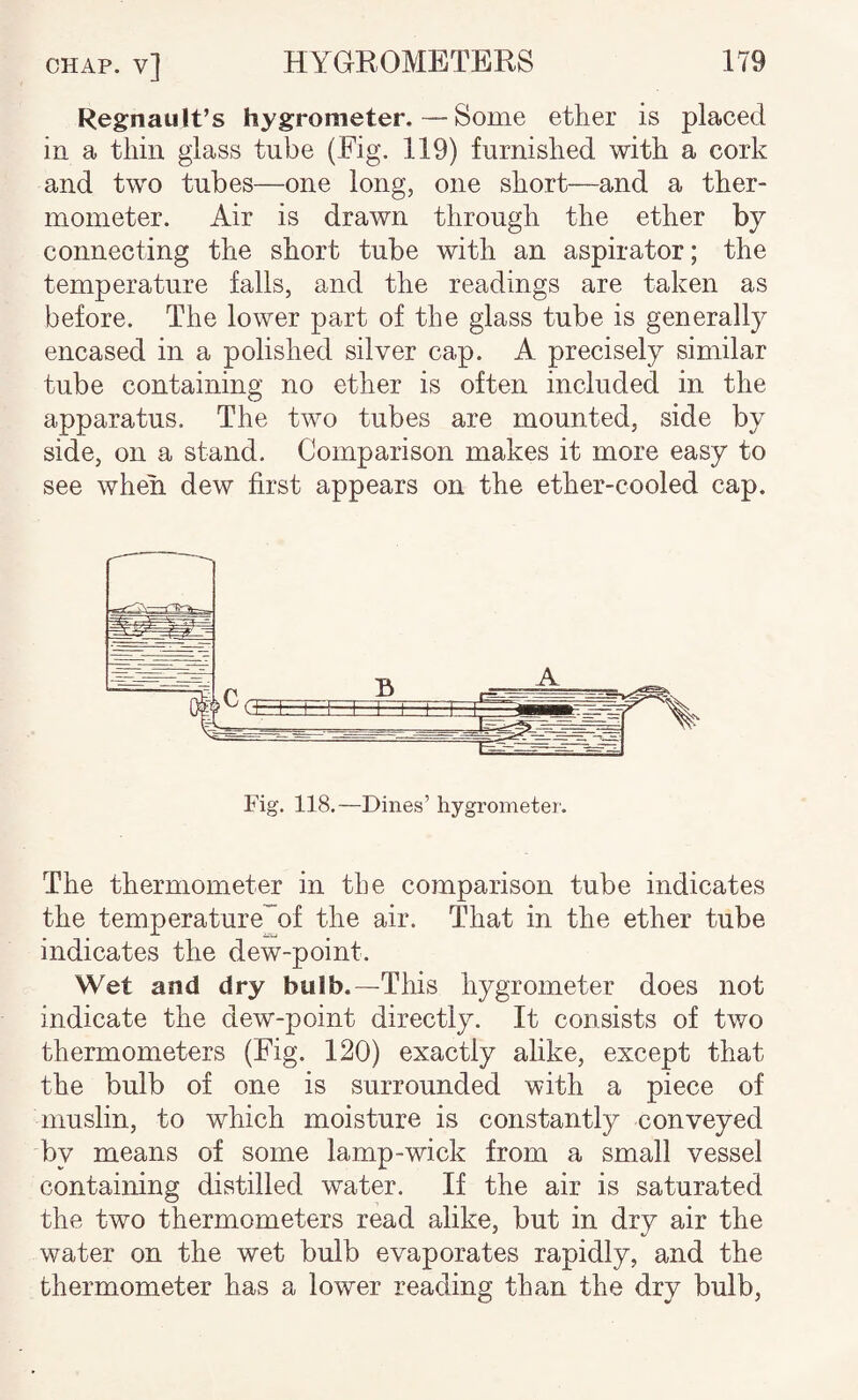 Regnault’s hygrometer,—Some ether is placed in a thin glass tube (Big. 119) furnished with a cork and two tubes—one long, one short—and a ther¬ mometer. Air is drawn through the ether by connecting the short tube with an aspirator; the temperature falls, and the readings are taken as before. The lower part of the glass tube is generally encased in a polished silver cap. A precisely similar tube containing no ether is often included in the apparatus. The two tubes are mounted, side by side, on a stand. Comparison makes it more easy to see when dew first appears on the ether-cooled cap. Fig. 118.—Dines’ hygrometer. The thermometer in the comparison tube indicates the temperature^of the air. That in the ether tube indicates the dew-point. Wet and dry bulb.—This hygrometer does not indicate the dew-point directly. It consists of two thermometers (Fig. 120) exactly ahke, except that the bulb of one is surrounded with a piece of muslin, to which moisture is constantly conveyed by means of some lamp-wick from a small vessel containing distilled water. If the air is saturated the two thermometers read alike, but in dry air the water on the wet bulb evaporates rapidly, and the thermometer has a lower reading than the dry bulb.