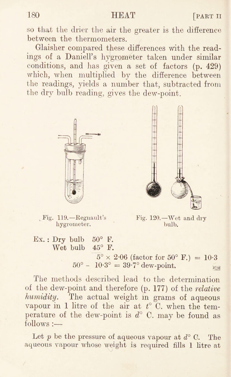 so that tlic drier the air the greater is the difference between the thermometers. Glaisher compared these differences with the read¬ ings of a Daniell’s hygrometer taken under similar conditions, and has given a set of factors (p. 429) which, when multiplied by the difference between the readings, yields a number that, subtracted from the dry bulb reading, gives the dew-point. ^ Fig. 119.—Eegnault’s hygrometer. Fig. 120.—Wet and dry liulb. Ex. : Dry bulb 50° F. Wet bulb 45° F. 5° X 2-06 (factor for 50° F.) = 10-3 50° - 10-3° == 39-7° dew-point. ^ The methods described lead to the determination of the dew-point and therefore (p. 177) of the relative humidity. The actual weight in grams of aqueous vapour in 1 litre of the air at f 0. when the tem¬ perature of the dew-point is d° C. may be found as follows :— Let p be the pressure of aqueous vapour at d° G. The aqueous vapour whose weight is required fills 1 litre at
