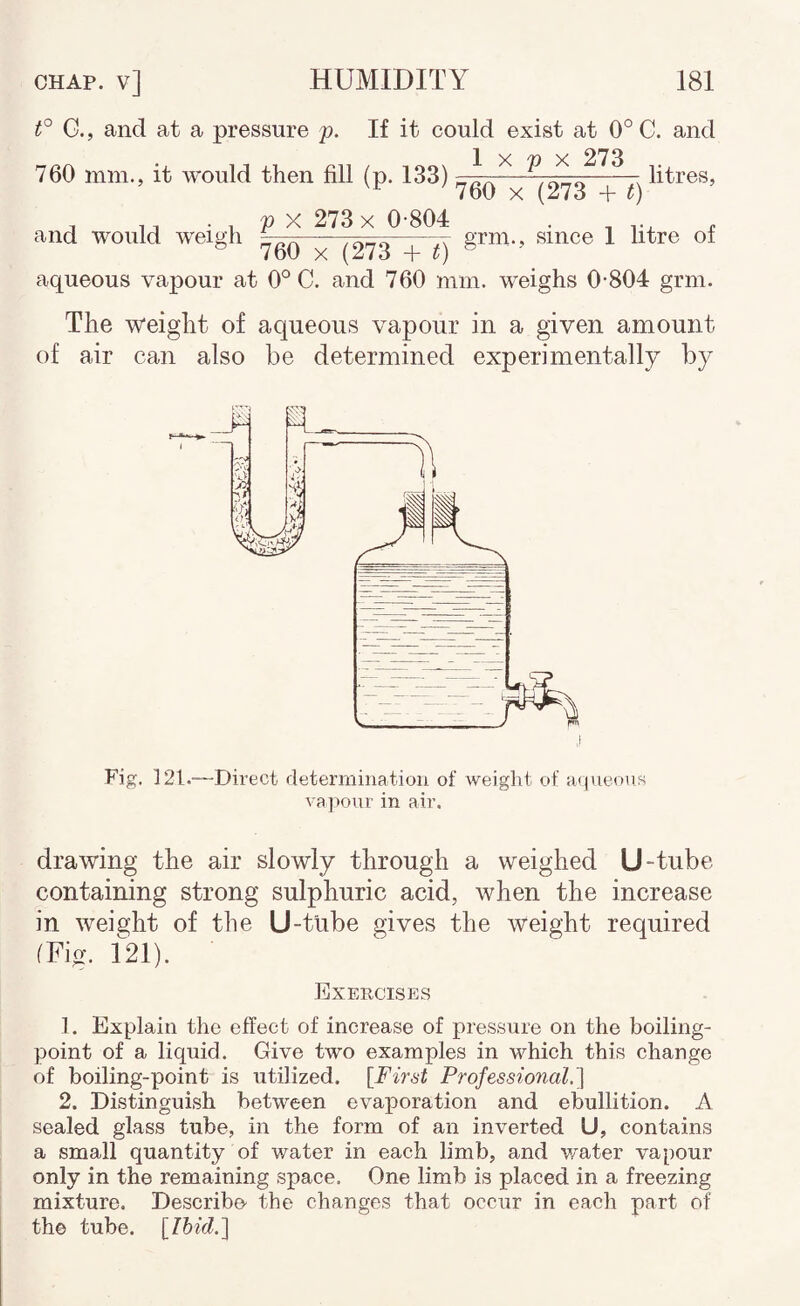 t° G., and at a pressure y. If it could exist at 0° C. and 760 mm., it would then fill (p. 133) 1 X p X 273 760 X (273 + G litres. , . V y. 273 X 0-804 . and would weigh ^0q ^273 -f t) ^ aqueous vapour at 0° C. and 760 mm. weighs 0-804 grm. The weight of aqueous vapour in a given amount of air can also be determined experimentally by Fig. 121.—Direct determination of weight of H<jueons vapour in air. drawing the air slowly through a weighed U-tube containing strong sulphuric acid, when the increase in weight of the U-tube gives the weight required (Fig. 121). Exercises 1. Explain tlie effect of increase of pressure on the boiling- point of a liquid. Give two examples in which this change of boiling-point is utilized. [First Professional.'] 2. Distinguish between evaporation and ebullition. A sealed glass tube, in the form of an inverted U, contains a small quantity of water in each limb, and v/ater vapour only in the remaining space. One limb is placed in a freezing mixture. Describe- the changes that occur in each part of the tube. [Ihid.]