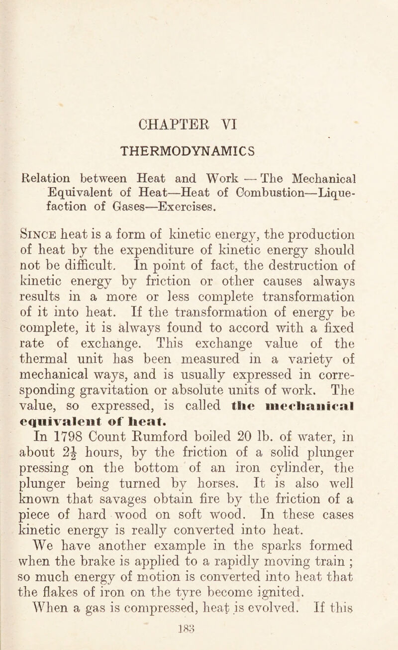 THERMODYNAMICS Relation between Heat and Work — The Mechanical Equivalent of Heat—Heat of Combustion—Lique¬ faction of Gases—Exercises. Since heat is a form of kinetic energy, the production of heat by the expenditure of kinetic energy should not be difficult. In point of fact, the destruction of kinetic energy by friction or other causes always results in a more or less complete transformation of it into heat. If the transformation of energy be complete, it is always found to accord with a fixed rate of exchange. This exchange value of the thermal unit has been measured in a variety of mechanical ways, and is usually expressed in corre¬ sponding gravitation or absolute units of work. The value, so expressed, is called the meeliaiiienil equivalent of heat. In 1798 Count Rumford boiled 20 lb. of water, in about 2J hours, by the friction of a solid plunger pressing on the bottom of an iron cylinder, the plunger being turned by horses. It is also wxll known that savages obtain fire by the friction of a piece of hard wood on soft Wood. In these cases kinetic energy is really converted into heat. We have another example in the sparks formed when the brake is applied to a rapidly moving train ; so much energy of motion is converted into heat that the flakes of iron on the tyre become ignited. When a gas is compressed, heat is evolved. If this