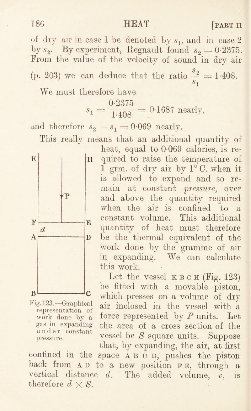 of dry air in case 1 be denoted by and in case 2 by Sg. By experiment, Eegnault found ^2 = 0-2375. From the value of the velocity of sound in dry air (p. 203) we can deduce that the ratio — = T408. We must therefore have 0-2375 Sj = X408 ~ 0-1687 nearly, and therefore S2 — — 0-069 nearly. This really means that an additional quantity of heat, equal to 0-069 calories, is re¬ quired to raise the temperature of 1 grm. of dry air by 1° C. when it is allowed to expand and so re¬ main at constant pressure, over and above the quantity required when the air is confined to a constant volume. This additional quantity of heat must therefore be the thermal equivalent of the work done by the gramme of air in expanding. We can calculate this work. Let the vessel k b c h (Fig. 123) be fitted with a movable piston, which presses on a volume of dry ^ inclosed in the vessel with a representation ot „ . work done by a lorce represented by P units. Let gas in expanding the area of a cross section of the pressure. vessel be b square units, feuppose that, by expanding, the air, at first confined in the space a b c d, pushes the piston back from a d to a new position p e, through a vertical distance d. The added volume, v, is therefore d X S.
