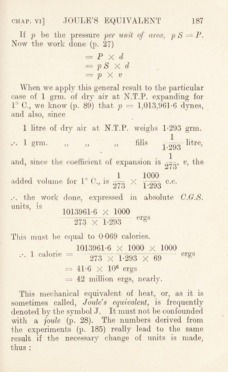 If y be the pressure per unit of area, p S ~ P. Now the work done (p. 27) = P X d = p S X cl = p X V When we apply this general result to the particular case of 1 grm. of dry air at N.T.P. expanding for 1° C., we know (p. 89) that p = 1,013,961-6 dynes, and also, since 1 litre of dry air at N.T.P. weighs 1 grm. „ „ „ fills and, since the coefficient of expansion is 1-293 grm. l-f93 2?3’ added volmne for U 0., is X 1000 c.c. 273 1-293 .-. the work done, expressed in absolute C.G.S. units, is 1013961-6 X 1000 273 X 1-293 ergs This must be equal to 0-069 calories. ^ . 1013961-6 X 1000 X 1000 ^ '^alorie - 173 x 1-293 X 69 = 41-6 X 10® ergs = 42 million ergs, nearly. This mechanical equivalent of heat, or, as it is sometimes called. Joule's equivalent, is frequently denoted by the symbol J. It must not be confounded with a joule (p. 28). The numbers derived from the experiments (p. 185) really lead to the same result if the necessary change of units is made, thus ;