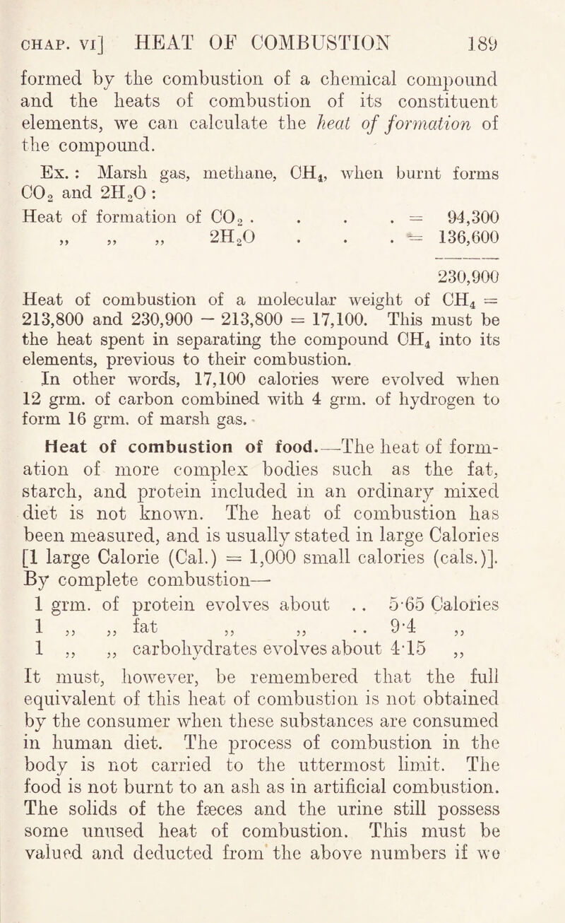 formed by the combustion of a chemical compound and the heats of combustion of its constituent elements, we can calculate the heat of formation of the compound. Ex. : Marsh gas, methane, OH4, when burnt forms CO 2 and 2H2O : Heat of formation of CO2 • . . . — 94,300 „ „ „ 2H2O . . . 136,600 230,900 Heat of combustion of a molecular weight of CH4 = 213,800 and 230,900 - 213,800 = 17,100. This must be the heat spent in separating the compound GH4 into its elements, previous to their combustion. In other words, 17,100 calories were evolved when 12 grm. of carbon combined with 4 grm. of hydrogen to form 16 grm. of marsh gas. • Heat of combustion of food.—-The heat of form¬ ation of more complex bodies such as the fat, starch, and protein included in an ordinary mixed diet is not known. The heat of combustion has been measured, and is usually stated in large Calories [1 large Calorie (Cal.) = 1,000 small calories (cals.)]. By complete combustion— 1 grm. of protein evolves about .. 5-65 Calories 1 „ „ fat „ „ .. 9*4 1 ,, ,, carbohydrates evolves about 4T5 ,, It must, however, be remembered that the full equivalent of this heat of combustion is not obtained by the consumer when these substances are consumed in human diet. The process of combustion in the body is not carried to the uttermost limit. The food is not burnt to an ash as in artificial combustion. The solids of the fseces and the urine still possess some unused heat of combustion. This must be valued and deducted from’ the above numbers if we