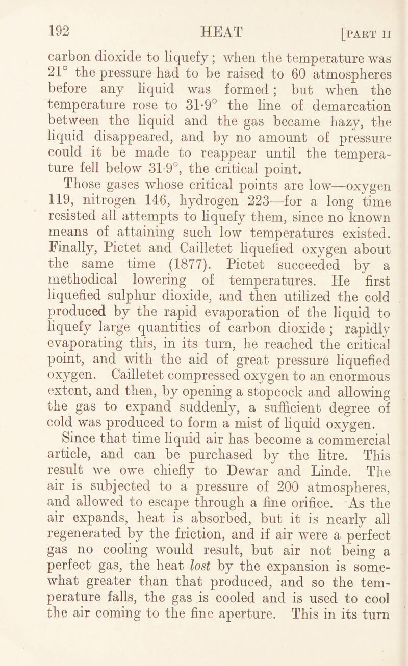 carbon dioxide to liquefy; when the temperature was 21° the pressure had to be raised to 60 atmospheres before any liquid was formed; but when the temperature rose to 31-9° the line of demarcation between the liquid and the gas became hazy, the liquid disappeared, and by no amount of pressure could it be made to reappear until the tempera¬ ture fell below 3T9°, the critical point. Those gases whose critical points are low—oxygen 119, nitrogen 146, hydrogen 223—for a long time resisted all attempts to liquefy them, since no known means of attaining such low temperatures existed. Finally, Pictet and Cailletet liquefied oxygen about the same time (1877). Pictet succeeded by a methodical lowering of temperatures. He first liquefied sulphur dioxide, and then utilized the cold produced by the rapid evaporation of the liquid to liquefy large quantities of carbon dioxide ; rapidly evaporating this, in its turn, he reached the critical point, and with the aid of great pressure liquefied oxygen. Cailletet compressed oxygen to an enormous extent, and then, by opening a stopcock and allowing the gas to expand suddenly, a sufiicient degree of cold was produced to form a mist of liquid oxygen. Since that time liquid air has become a commercial article, and can be purchased by the litre. This result we owe chiefly to Dewar and Linde. The air is subjected to a pressure of 200 atmospheres, and allowed to escape through a fine orifice. As the air expands, heat is absorbed, but it is nearly all regenerated by the friction, and if air were a perfect gas no cooling would result, but air not being a perfect gas, the heat lost by the expansion is some¬ what greater than that produced, and so the tem¬ perature falls, the gas is cooled and is used to cool the air coming to the fine aperture. This in its turn