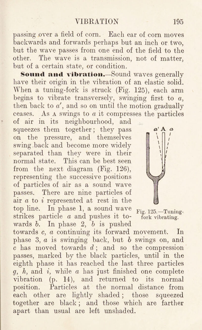 passing over a field of corn. Eacli ear of corn moves backwards and forwards perhaps but an inch or two, but the wave passes from one end of the field to the other. The wave is a transmission, not of matter, but of a certain state, or condition. Sound and vibration.—Sound waves generally have their origin in the vibration of an elastic solid. When a tuning-fork is struck (Fig. 125), each arm begins to vibrate transversely, swinging first to a, then back to a', and so on until the motion gradually ceases. As a swings to a it compresses the particles of air in its neighbourhood, and squeezes them together; they pass on the pressure, and themselves swing back and become more widely separated than they were in their normal state. This can be best seen from the next diagram (Fig. 126), representing the successive positions of particles of air as a sound wave passes. There are nine particles of air a to ^ represented at rest in the top line. In phase 1, a sound wave strikes particle a and pushes it to¬ wards h. In phase 2, h is pushed towards c, a continuing its forward movement. In phase 3, a is swinging back, but h swings on, and c has moved towards d; and so the compression passes, marked by the black particles, until in the eighth phase it has reached the last three particles g, h, and while a has just finished one complete vibration (p. 14), and returned to its normal position. Particles at the normal distance from each other are lightly shaded; those squeezed together are black; and those which are farther apart than usual are left unshaded. Fi 125.—Tuning- fork vibrating.