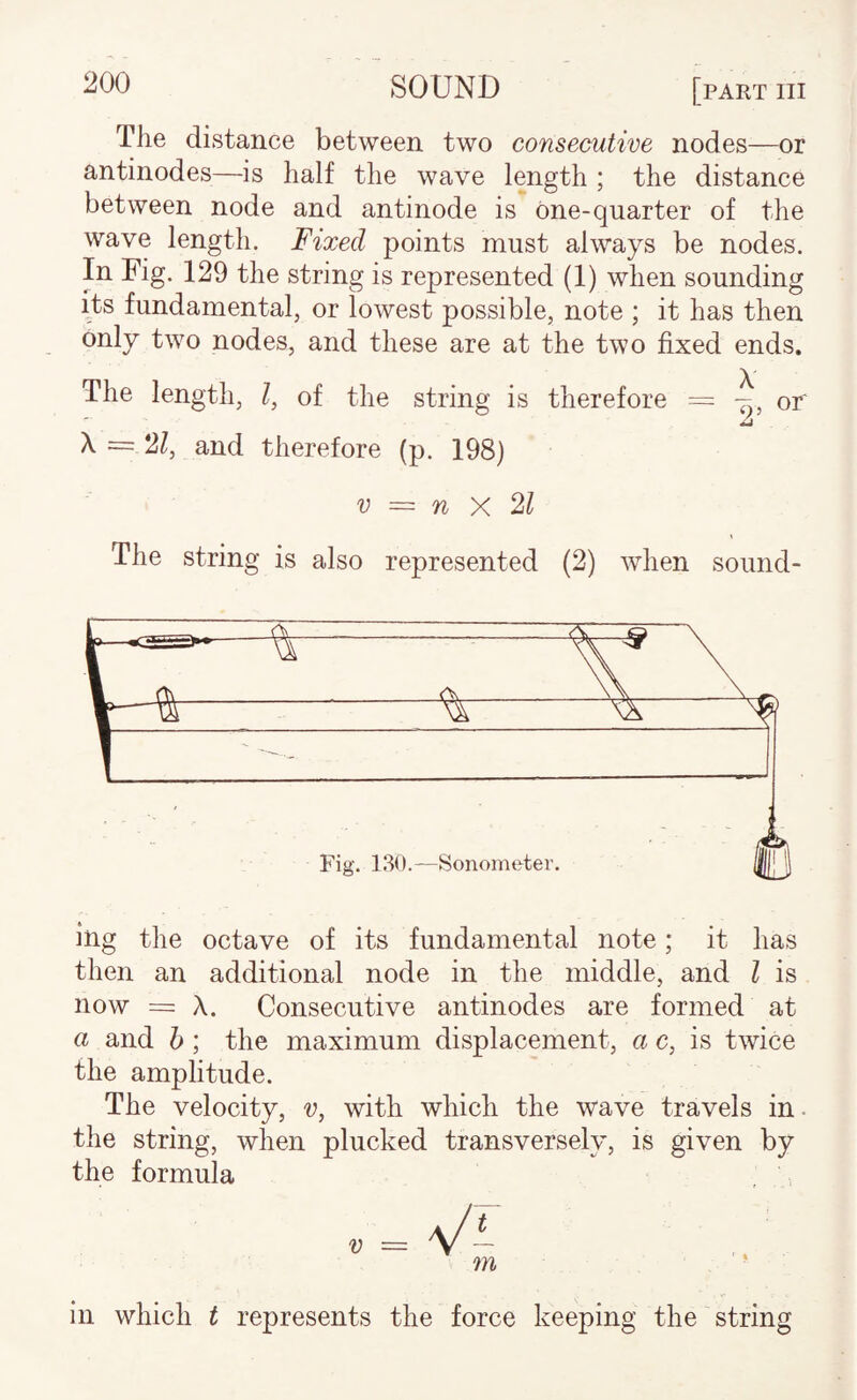 The distance between two consecutive nodes—or antinodes—is half the wave length ; the distance between node and antinode is one-quarter of the wave length. Fixed points must always be nodes. In Fig. 129 the string is represented (1) when sounding its fundamental, or lowest possible, note ; it has then only two nodes, and these are at the two fixed ends. The length, I, of the string is therefore = or A X = 21, and therefore (p. 198) V — n X 21 The string is also represented (2) when sound¬ ing the octave of its fundamental note; it has then an additional node in the middle, and I is now = X. Consecutive antinodes are formed at a and h ; the maximum displacement, a c, is twice the amplitude. The velocity, v, with which the wave travels in the string, when plucked transversely, is given by the formula in which t represents the force keeping the string