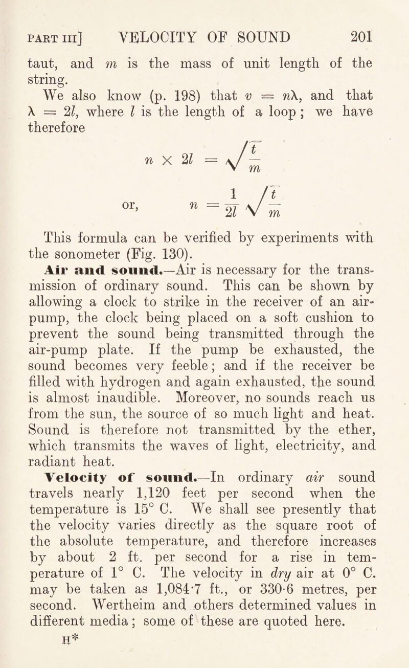 taut, and m is the mass of unit length of the string. We also know (p. 198) that v = n\, and that \ = 2?, where I is the length of a loop ; we have therefore This formula can be verified by experiments with the sonometer (Fig. 130). Air and. sound.—Air is necessary for the trans¬ mission of ordinary sound. This can be shown by allowing a clock to strike in the receiver of an air- pump, the clock being placed on a soft cushion to prevent the sound being transmitted through the air-pump plate. If the pump be exhausted, the sound becomes very feeble; and if the receiver be filled with hydrogen and again exhausted, the sound is almost inaudible. Moreover, no sounds reach us from the sun, the source of so much light and heat. Sound is therefore not transmitted by the ether, which transmits the waves of light, electricity, and radiant heat. Velocity of sound.—In ordinary air sound travels nearly 1,120 feet per second when the temperature is 15° C. We shall see presently that the velocity varies directly as the square root of the absolute temperature, and therefore increases by about 2 ft. per second for a rise in tem¬ perature of 1° C. The velocity in dry air at 0° C. may be taken as 1,084*7 ft., or 330-6 metres, per second. Wertheim and others determined values in different media; some of these are quoted here.