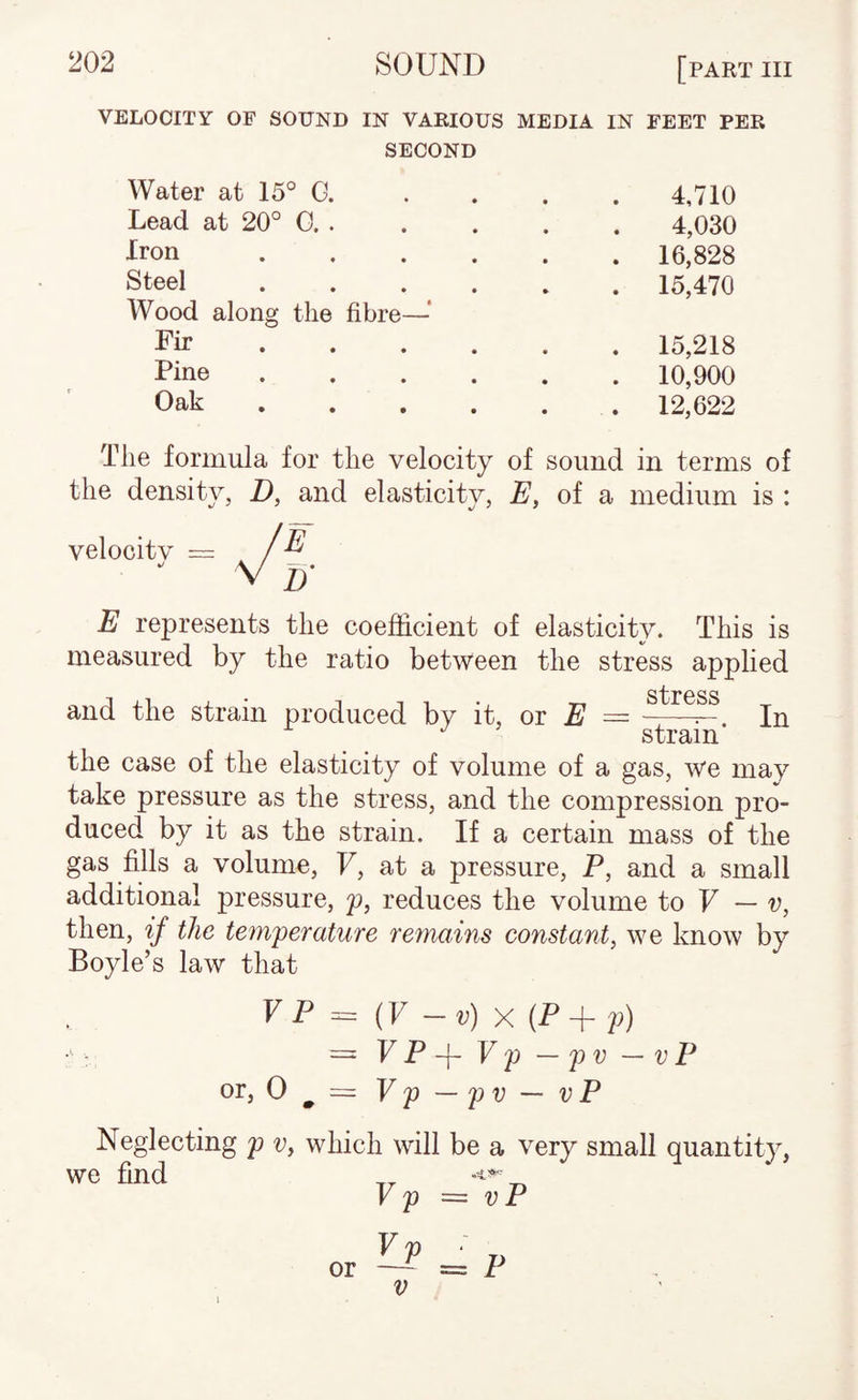 VELOCITY OF SOUND IN VARIOUS MEDIA IN FEET PER SECOND Water at 15° G. • • 4,710 Lead at 20° 0. . • • 4,030 Iron .... • • 16,828 Steel .... » • 15,470 Wood along the fibre— Fir • • • • • • 15,218 Pine .... • • 10,900 Oak .... • • 12,622 The formula for the velocity of sound in terms of the density, D, and elasticity, E, of a medium is : velocity = E represents the coefficient of elasticity. This is measured by the ratio between the stress applied stress and the strain produced by it, oi E —-^ In strain the case of the elasticity of volume of a gas, we may take pressure as the stress, and the compression pro¬ duced by it as the strain. If a certain mass of the gas fills a volume, F, at a pressure, P, and a small additional pressure, p, reduces the volume to F — p, then, if the tem'perature remains constant, we know by Boyle’s law that F P = {V — v) X (P + p) = FP-f Fp —pp — VF or, = Vp—pv~vP Neglecting p v, which will be a very small quantity, we find K p = V P V