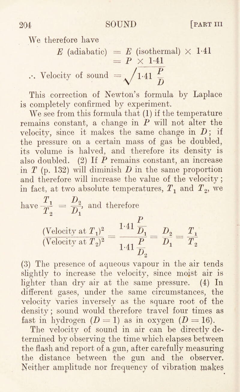 We therefore have E (adiabatic) = E (isothermal) X = P X 1*41 Velocity of sound 1-41 P D 1-41 This correction of Newton’s formula by Laplace is completely confirmed by exj)eriment. We see from this formula that (1) if the temperature remains constant, a change in P will not alter the velocity, since it makes the same change in P; if the pressure on a certain mass of gas be doubled, its volume is halved, and therefore its density is also doubled. (2) If P remains constant, an increase in T (p. 132) will diminish D in the same proportion and therefore will increase the value of the velocity; in fact, at two absolute temperatures, and Pg? 1 D, -fl = rr,’ and therefore (Velocity at (Velocity at Pg)' 1-41 p; p 1-41 2 D.> (3) The presence of aqueous vapour in the air tends slightly to increase the velocity, since moist air is lighter than dry air at the same pressure. (4) In different gases, under the same circumstances, the velocity varies inversely as the square root of the density; sound would therefore travel four times as fast in hydrogen (P = 1) as in oxygen (D = 16). The velocity of sound in air can be directly de¬ termined by observing the time which elapses between the flash and report of a gun, after carefully measuring the distance between Uie gun and the observer. Neither amplitude nor frequency of vibration makeg