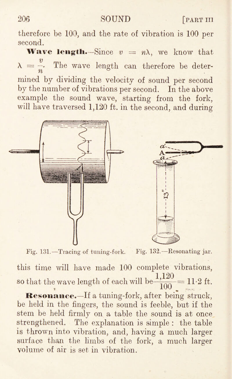 therefore be 100, and the rate of vibration is 100 per second. Wave leiig-tli.-Since v = nX, we know that V A. = —♦ The wave length can therefore be deter- mined by dividing the velocity of sound per second by the number of vibrations per second. In the above example the sound wave, starting from the fork, will have traversed 1,120 ft. in the second, and during Fig. 131.—Tracing of tuning-fork. Fig. 132.—Resonating jar. this time will have made 100 complete vibrations, so that the wave length of each will Resonance.—If a tuning-fork, after being struck, be held in the fingers, the sound is feeble, but if the stem be held firmly on a table the sound is at once strengthened. The explanation is simple : the table is thrown into vibration, and, having a much larger surface than the limbs of the fork, a much larger volume of air is set in vibration.