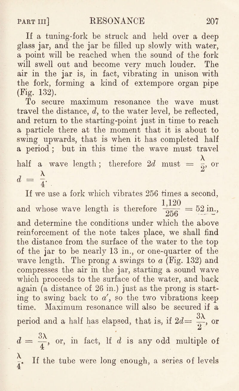 If a tuning-fork be struck and held over a deep glass jar, and the jar be filled up slowly with water, a point will be reached when the sound of the fork will swell out and become very much louder. The air in the jar is, in fact, vibrating in unison with the fork, forming a kind of extempore organ pipe (Fig. 132). To secure maximum resonance the wave must travel the distance, c?, to the water level, be reflected, and return to the starting-point just in time to reach a particle there at the moment that it is about to swing upwards, that is when it has completed half a period ; but in this time the wave must travel half a wave length; therefore must = ~, or a — -7. 4: If we use a fork which vibrates 256 times a second. and whose wave length is therefore 1,120 256 = 52 in.. and determine the conditions under which the above reinforcement of the note takes place, we shall find the distance from the surface of the water to the top of the jar to be nearly 13 in., or one-quarter of the wave length. The prong a swings to a (Fig. 132) and compresses the air in the jar, starting a sound wave which proceeds to the surface of the water, and back again (a distance of 26 in.) just as the prong is start¬ ing to swing back to a', so the two vibrations keep time. Maximum resonance will also be secured if a period and a half has elapsed, that is, if 2d— ~ or d 4* 3\ 4^ or, in fact. If d is any odd multiple of If the tube were long enough, a series of levels