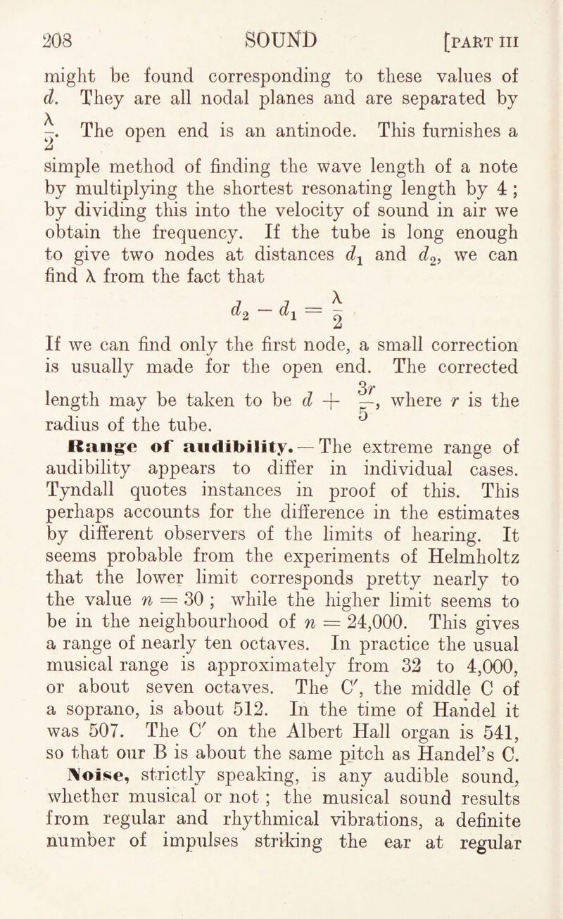 might be found corresponding to these values of d. They are all nodal planes and are separated by The open end is an antinode. This furnishes a simple method of finding the wave length of a note by multiplying the shortest resonating length by 4 ; by dividing this into the velocity of sound in air we obtain the frequency. If the tube is long enough to give two nodes at distances d-^ and we can find X from the fact that d^ — d^= 2 If we can find only the first node, a small correction is usually made for the open end. The corrected length may be taken to be c? — > where r is the radius of the tube. Rang:e of audibility. —The extreme range of audibility appears to differ in individual cases. Tyndall quotes instances in proof of this. This perhaps accounts for the difference in the estimates by different observers of the limits of hearing. It seems probable from the experiments of Helmholtz that the lower limit corresponds pretty nearly to the value w = 30 ; while the higher limit seems to be in the neighbourhood oi n — 24,000. This gives a range of nearly ten octaves. In practice the usual musical range is approximately from 32 to 4,000, or about seven octaves. The O', the middle C of a soprano, is about 512. In the time of Handel it was 507. The C' on the Albert Hall organ is 541, so that our B is about the same pitch as HandeTs C. ]\oise, strictly speaking, is any audible sound, whether musical or not ; the musical sound results from regular and rhythmical vibrations, a definite number of impulses striking the ear at regular