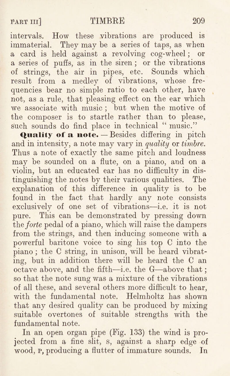 intervals. How these vibrations are produced is immaterial. They may be a series of taps, as when a card is held against a revolving cog-wheel; or a series of puffs, as in the siren; or the vibrations of strings, the air in pipes, etc. Sounds which result from a medley of vibrations, whose fre¬ quencies bear no simple ratio to each other, have not, as a rule, that pleasing effect on the ear which we associate with music ; but when the motive of the composer is to startle rather than to please, such sounds do find place in technical “ music.” Quality of a note. — Besides differing in pitch and in intensity, a note may vary in quality or timbre. Thus a note of exactly the same pitch and loudness may be sounded on a flute, on a piano, and on a violin, but an educated ear has no difficulty in dis¬ tinguishing the notes by their various qualities. The explanation of this difference in quality is to be found in the fact that hardly any note consists exclusively of one set of vibrations—i.e. it is not pure. This can be demonstrated by pressing down the/orte pedal of a piano, which will raise the dampers from the strings, and then inducing someone with a powerful baritone voice to sing his top C into the piano ; the C string, in unison, will be heard vibrat¬ ing, but in addition there will be heard the C an octave above, and the fifth—i.e. the G—above that ; so that the note sung was a mixture of the vibrations of all these, and several others more difficult to hear, with the fundamental note. Helmholtz has shown that any desired quality can be produced by mixing suitable overtones of suitable strengths with the fundamental note. In an open organ pipe (Fig. 133) the wind is pro¬ jected from a fine slit, s, against a sharp edge of wood, p, producing a flutter of immature sounds. In