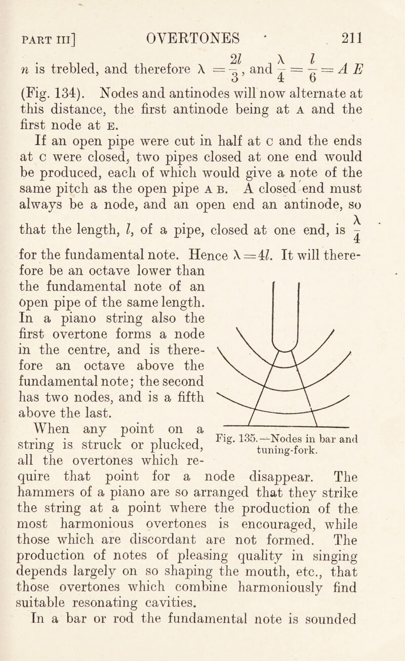 n is trebled, and therefore X = and \ A E ’ 3’ 4 6 (Fig. 134). Nodes and antinodes will now alternate at this distance, the first antinode being at a and the first node at e. If an open pipe were cut in half at c and the ends at c were closed^ two pipes closed at one end would be produced, each of which would give a note of the same pitch as the open pipe a b. A closed end must always be a node, and an open end an antinode, so that the length, of a pipe, closed at one end, is ^ for the fundamental note. Hence X = U. It will there¬ fore be an octave lower than the fundamental note of an open pipe of the same length. In a piano string also the first overtone forms a node in the centre, and is there¬ fore an octave above the fundamental note; the second has two nodes, and is a fifth above the last. When any point on a string is struck or plucked, all the overtones which re¬ quire that point for a node disappear. The hammers of a piano are so arranged that they strike the string at a point where the production of the most harmonious overtones is encouraged, while those which are discordant are not formed. The production of notes of pleasing quality in singing depends largely on so shaping the mouth, etc., that those overtones which combine harmoniously find suitable resonating cavities. In a bar or rod the fundamental note is sounded Fig. 135.—Nodes in bar and tuning-fork.