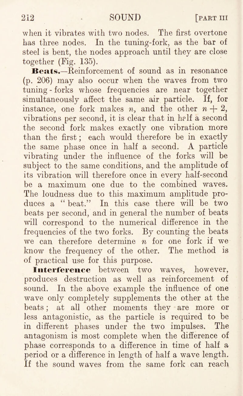 when it vibrates with two nodes. The first overtone has three nodes. In the tuning-fork, as the bar of steel is bent, the nodes approach until they are close together (Fig. 135). Besits.—Reinforcement of sound as in resonance (p. 206) may also occur when the waves from two tuning - forks whose frequencies are near together simultaneously affect the same air particle. If, for instance, one fork makes n, and the other w + 2, vibrations per second, it is clear that in helf a second the second fork makes exactly one vibration more than the first; each would therefore be in exactly the same phase once in half a second. A particle vibrating under the influence of the forks will be subject to the same conditions, and the amplitude of its vibration will therefore once in every half-second be a maximum one due to the combined waves. The loudness due to this maximum amplitude pro¬ duces a “ beat.” In this case there will be two beats per second, and in general the number of beats will correspond to the numerical difference in the frequencies of the two forks. By counting the beats we can therefore determine n for one fork if we know the frequency of the other. The method is of practical use for this purpose. Interference between two waves, however, produces destruction as well as reinforcement of sound. In the above example the influence of one wave only completely supplements the other at the beats; at all other moments they are more or less antagonistic, as the particle is required to be in different phases under the two impulses. The antagonism is most complete when the difference of phase corresponds to a difference in time of half a period or a difference in length of half a wave length. If the sound waves from the same fork can reach