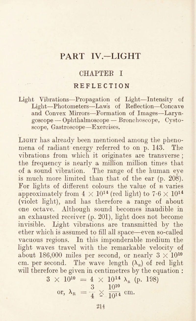 PART IV.-LIGHT CHAPTEE I REFLECTION Light Vibrations—Propagation of Light—Intensity of Light—Photometers—Laws of Reflection—Concave and Convex Mirrors—Formation of Images—Laryn¬ goscope — Ophthalmoscope — Bronchoscope, Cysto- scope, Gastroscope—Exercises. Light has already been mentioned among the pheno¬ mena of radiant energy referred to on p. 143. The vibrations from which it originates are transverse ; the frequency is nearly a million million times that of a sound vibration. The range of the human eye is much more limited than that of the ear (p. 208). For lights of different colours the value of n varies approximately from 4 X 10^^ (red light) to 7-6 X 10^^ (violet light), and has therefore a range of about one octave. Although sound becomes inaudible in an exhausted receiver (p. 201), light does not become invisible. Light vibrations are transmitted by the ether which is assumed to fill all space—even so-called vacuous regions. In this imponderable medium the light waves travel with the remarkable velocity of about 186,000 miles per second, or nearly 3 X 10^® cm. per second. The wave length (X^) of red light will therefore be given in centimetres by the equation : 3 X 1010 = 4 X 101^ Xj, (p. 198) , 3 1010 ^ X cm.