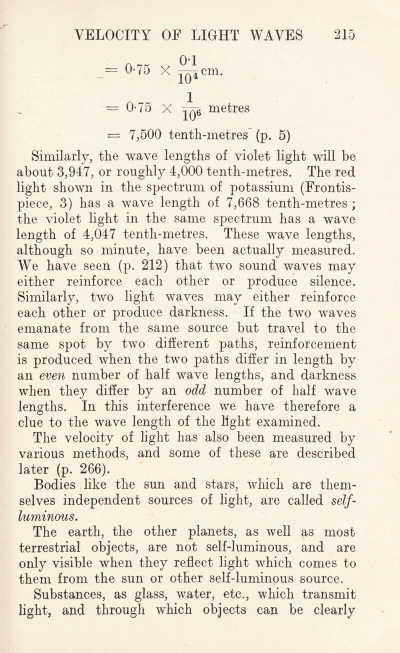 r\ j— O'l X J^cm. = 0-75 X metres = 7,500 tenth-metres (p. 5) Similarly, the wave lengths of violet light will be about 3,947, or roughly 4,000 tenth-metres. The red light shown in the spectrum of potassium (Frontis¬ piece, 3) has a wave length of 7,668 tenth-metres ; the violet light in the same spectrum has a wave length of 4,047 tenth-metres. These wave lengths, although so minute, have been actually measured. We have seen (p. 212) that two sound waves may either reinforce each other or produce silence. Similarly, two light waves may either reinforce each other or produce darkness. If the two waves emanate from the same source but travel to the same spot by two different paths, reinforcement is produced when the two paths differ in length by an eve7i number of half wave lengths, and darkness when they differ by an odd number of half wave lengths. In this interference we have therefore a clue to the wave length of the light examined. The velocity of light has also been measured by various methods, and some of these are described later (p. 266). Bodies like the sun and stars, which are them¬ selves independent sources of light, are called self- luminous. The earth, the other planets, as well as most terrestrial objects, are not self-luminous, and are only visible when they reflect light which comes to them from the sun or other self-luminous source. Substances, as glass, water, etc., which transmit light, and through which objects can be clearly
