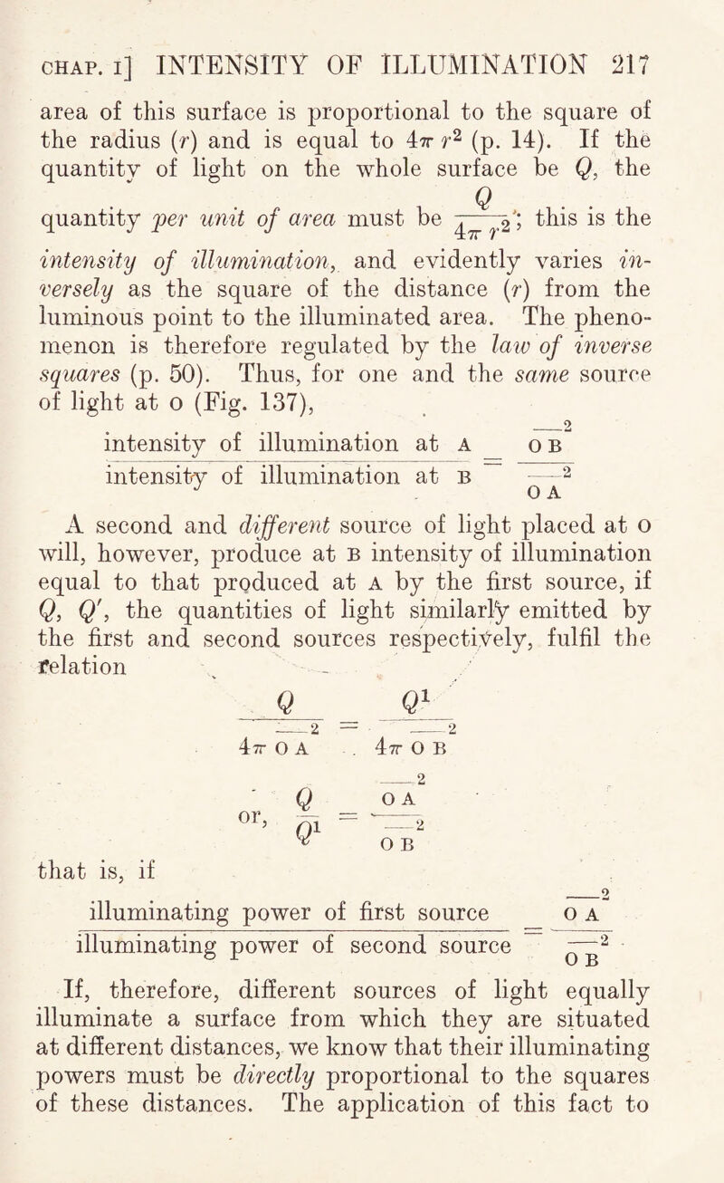 area of this surface is proportional to the square of the radius (f) and is equal to Itt (p, 14). If the quantity of light on the whole surface be Q, the Q . . quantity per unit of area must be this is the Ltt r intensity of illumination, and evidently varies in¬ versely as the square of the distance (r) from the luminous point to the illuminated area. The pheno¬ menon is therefore regulated by the law of inverse squares (p. 50). Thus, for one and the same source of light at 0 (Fig. 137), __2 intensity of illumination at a intensity of illumination at b O B O A A second and different source of light placed at o will, however, produce at b intensity of illumination equal to that prgduced at A by the first source, if Q, Q', the quantities of light similarly emitted by the first and second sources respectively, fulfil the relation Q ___2 = Itt 0 A = -2 , Itt 0 B or ^ - _2 O A ’ e* ■ 0 B that is, if _2 illuminating power of first source o a illuminating power of second source If, therefore, different sources of light equally illuminate a surface from which they are situated at different distances, we know that their illuminating powers must be directly proportional to the squares of these distances. The application of this fact to