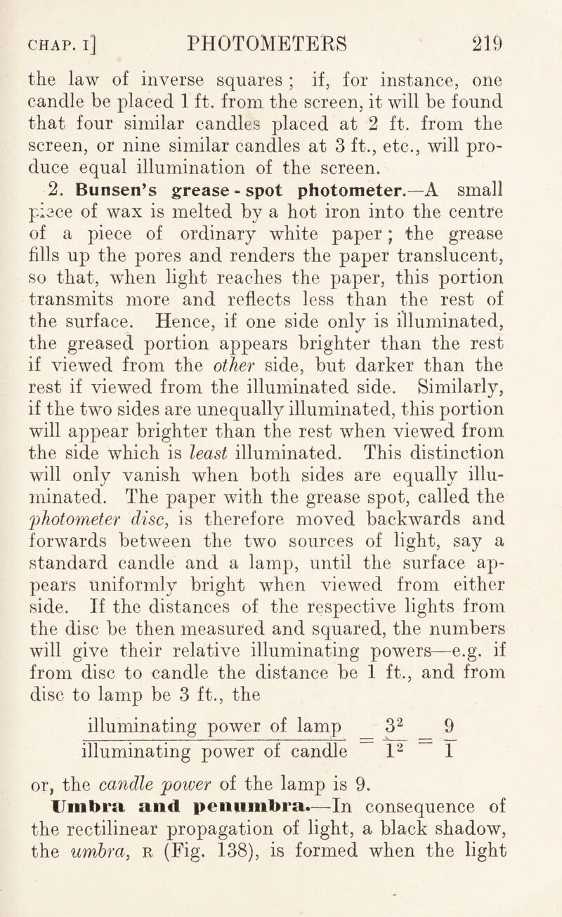 the law of inverse squares ; if, for instance, one candle be placed 1 ft. from the screen, it will be found that four similar candles placed at 2 ft. from the screen, or nine similar candles at 3 ft., etc., will pro¬ duce equal illumination of the screen. 2. Bunsen’s grease-spot photometer.—A small piece of wax is melted by a hot iron into the centre of a piece of ordinary white paper; the grease fills up the pores and renders the paper translucent, so that, when light reaches the paper, this portion transmits more and reflects less than the rest of the surface. Hence, if one side only is illuminated, the greased portion appears brighter than the rest if viewed from the other side, but darker than the rest if viewed from the illuminated side. Similarly, if the two sides are unequally illuminated, this portion will appear brighter than the rest when viewed from the side which is least illuminated. This distinction will only vanish when both sides are equally illu¬ minated. The paper with the grease spot, called the photometer disc, is therefore moved backwards and forwards between the two sources of light, say a standard candle and a lamp, until the surface ap¬ pears uniformly bright when viewed from either side. If the distances of the respective lights from the disc be then measured and squared, the numbers will give their relative illuminating powers—e.g. if from disc to candle the distance be 1 ft., and from disc to lamp be 3 ft., the illuminating power of lamp 3^ 9 illuminating power of candle P 1 or, the candle power of the lamp is 9. Umbra and penumbra.—In consequence of the rectilinear propagation of light, a black shadow, the umbra, r (Fig. 138), is formed when the light